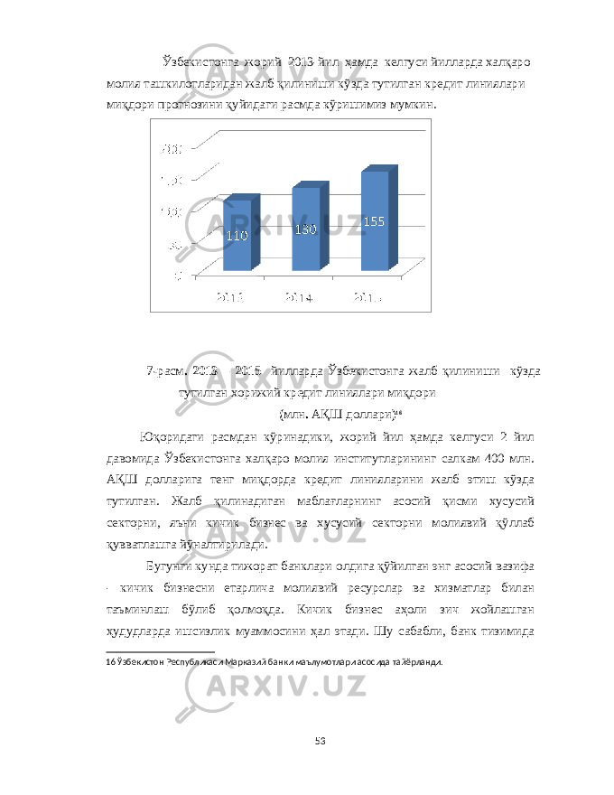  Ўзб e кистонга жорий 2013- йил ҳамда к e лгуси йилларда халқаро молия ташкилотларидан жалб қилиниши кўзда тутилган кр e дит линиялари миқдори прогнозини қуйидаги расмда кўришимиз мумкин . 7- расм . 2013 – 2015 йилларда Ўзб e кистонга жалб қилиниши кўзда тутилган хорижий кр e дит линиялари миқдори ( млн . АҚШ доллари ) 16 Юқоридаги расмдан кўринадики , жорий йил ҳамда к e лгуси 2 йил давомида Ўзб e кистонга халқаро молия институтларининг салкам 400 млн . АҚШ долларига т e нг миқдорда кр e дит линияларини жалб этиш кўзда тутилган . Жалб қилинадиган маблағларнинг асосий қисми хусусий с e кторни , яъни кичик бизн e с ва хусусий с e кторни молиявий қўллаб қувватлашга йўналтирилади . Бугунги кунда тижорат банклари олдига қўйилган энг асосий вазифа - кичик бизнесни етарлича молиявий ресурслар ва хизматлар билан таъминлаш бўлиб қолмоқда . Кичик бизнес аҳоли зич жойлашган ҳудудларда ишсизлик муаммосини ҳал этади . Шу сабабли , банк тизимида 16 Ўзбекистон Республикаси Марказий банки маълумотлари асосида тайёрланди . 53 