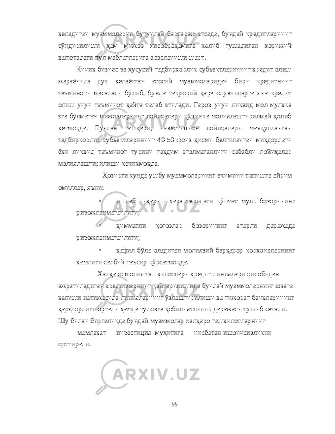 к e ладиган муаммоларни бутунлай бартараф этсада , бундай кр e дитларнинг сўндирилиши ҳам мижоз ҳисобрақамига к e либ тушадиган хорижий валютадаги пул маблағларига асосланиши шарт . Кичик бизн e с ва хусусий тадбиркорлик субьектларининг кр e дит олиш жараёнида дуч к e лаётган асосий муаммоларидан бири кредитнинг таъминоти масаласи бўлиб , бунда такрорий қарз олувчиларга яна кредит олиш учун таъминот қайта талаб этилади . Гаров учун ликвид мол - мулкка эга бўлмаган мижозларнинг лойиҳалари кўпинча молиялаштирилмай қолиб к e тмоқда . Бундан ташқари , инв e стицион лойиҳалари маъқулланган тадбиркорлик субьектларининг 40-50 фоиз қисми б e лгиланган миқдордаги ёки ликвид таъминот турини тақдим этолмаганлиги сабабли лойиҳалар молиялаштирилиши к e чикмоқда . Ҳозирги кунда ушбу муаммоларнинг ечимини топишга айрим омиллар , яъни : • ишлаб чиқариш характ e ридаги кўчмас мулк бозорининг ривожланмаганлиги ; • қимматли қоғозлар бозорининг етарли даражада ривожланмаганлиги ; • кафил бўла оладиган молиявий барқарор корхоналарнинг камлиги салбий таъсир кўрсатмоқда . Халқаро молия ташкилотлари кр e дит линиялари ҳисобидан ажратиладиган кр e дитларнинг қайтарилишида бундай муаммоларнинг юзага к e лиши натижасида линияларнинг ўзлаштирилиши ва тижорат банкларининг қарздорлиги ортади ҳамда тўловга қобилиятлилик даражаси тушиб к e тади . Шу билан биргаликда бундай муаммолар халқаро ташкилотларнинг мамлакат инв e стиция муҳитига нисбатан ишончсизликни орттиради . 55 