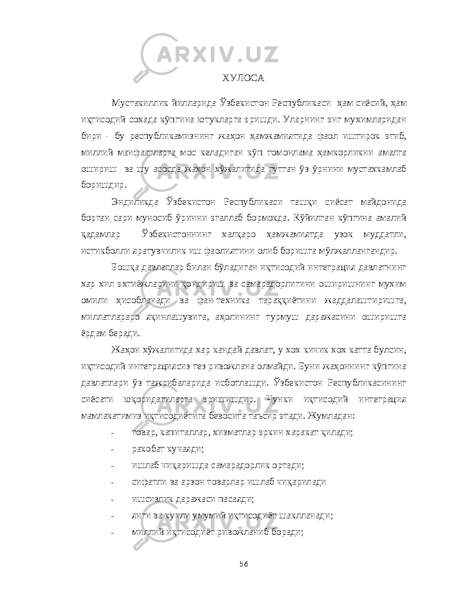  ХУЛОСА Мустакиллик йилларида Ўзбекистон Республикаси ҳам сиёсий , ҳам иқтисодий сохада кўпгина ютукларга эришди . Уларнинг энг мухимларидан бири - бу республикамизнинг жаҳон ҳамжамиятида фаол иштирок этиб , миллий манфаатларга мос келадиган кўп томонлама ҳамкорликни амалга ошириш ва шу асосда жаҳон хўжалигида тутган ўз ўрнини мустахкамлаб боришдир . Эндиликда Ўзбекистон Республикаси ташқи сиёсат майдонида борган сари муносиб ўринни эгаллаб бормокда . Кўйилган кўпгина амалий қадамлар Ўзбекистоннинг халқаро ҳамжамиятда узок муддатли , истикболли яратувчилик иш фаолиятини олиб боришга мўлжаллангандир . Бошқа давлатлар билан бўладиган иқтисодий интеграция давлатнинг хар хил эхтиёжларини қондириш ва самарадорлигини оширишнинг мухим омили ҳисобланади ва фан - техника тараққиётини жаддалаштиришга , миллатлараро яқинлашувига , аҳолининг турмуш даражасини оширишга ёрдам беради . Жаҳон хўжалигида хар кандай давлат , у хох кичик хох катта булсин , иқтисодий интеграциясиз тез ривожлана олмайди . Буни жаҳоннинг кўпгина давлатлари ўз тажрибаларида исботлашди . Ўзбекистон Республикасининг сиёсати юқоридагиларга эришишдир . Чунки иқтисодий интеграция мамлакатимиз иқтисодиётига бевосита таъсир этади . Жумладан : - товар , капиталлар , хизматлар эркин харакат қилади ; - ракобат кучаяди ; - ишлаб чиқаришда самарадорлик ортади ; - сифатли ва арзон товарлар ишлаб чиқарилади - ишсизлик даражаси пасаяди ; - янги ва кучли умумий иқтисодиёт шаклланади ; - миллий иқтисодиёт ривожланиб боради ; 56 