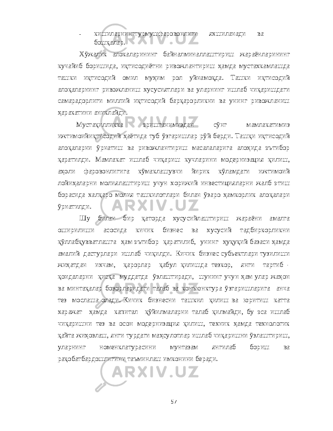 - кишиларнингтурмушфаровонлиги яхшиланади ва бошқалар . Хўжалик алокаларининг байналминаллаштириш жараёнларининг кучайиб боришида , иқтисодиётни ривожлантириш ҳамда мустахкамлашда ташки иқтисодий омил муҳим рол уйнамоқда . Ташки иқтисодий алоқаларнинг ривожланиш хусусиятлари ва уларнинг ишлаб чиқаришдаги самарадорлиги миллий иқтисодий барқарорликни ва унинг ривожланиш ҳаракатини аниклайди . Мустақилликка эришганимиздан сўнг мамлакатимиз ижтимоийиқтисодий ҳаётида туб ўзгаришлар рўй берди . Ташқи иқтисодий алоқаларни ўрнатиш ва ривожлантириш масалаларига алоҳида эътибор қаратилди . Мамлакат ишлаб чиқариш кучларини модернизация қилиш , аҳоли фаровонлигига кўмаклашувчи йирик кўламдаги ижтимоий лойиҳаларни молиялаштириш учун хорижий инвестицияларни жалб этиш борасида халқаро молия ташкилотлари билан ўзаро ҳамкорлик алоқалари ўрнатилди . Шу билан бир қаторда хусусийлаштириш жараёни амалга оширилиши асосида кичик бизнес ва хусусий тадбиркорликни қўллабқувватлашга ҳам эътибор қаратилиб , унинг ҳуқуқий базаси ҳамда амалий дастурлари ишлаб чиқилди . Кичик бизнес субьектлари тузилиши жиҳатдан ихчам , қарорлар қабул қилишда тезкор , янги тартиб - қоидаларни қисқа муддатда ўзлаштиради , шунинг учун ҳам улар жаҳон ва минтақалар бозорларидаги талаб ва конъюнктура ўзгаришларига анча тез мослаша олади . Кичик бизнесни ташкил қилиш ва юритиш катта харажат ҳамда капитал қўйилмаларни талаб қилмайди , бу эса ишлаб чиқаришни тез ва осон модернизация қилиш , техник ҳамда технологик қайта жиҳозлаш , янги турдаги маҳсулотлар ишлаб чиқаришни ўзлаштириш , уларнинг номенклатурасини мунтазам янгилаб бориш ва рақобатбардошлигини таъминлаш имконини беради . 57 