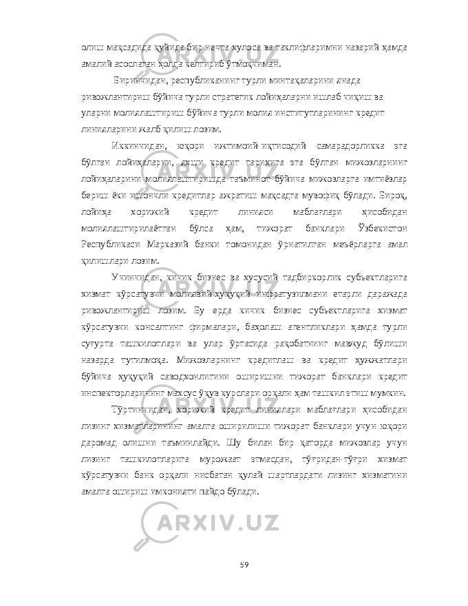 олиш мақсадида қуйида бир нечта хулоса ва таклифларимни назарий ҳамда амалий асослаган ҳолда келтириб ўтмоқчиман . Биринчидан , республиканинг турли минтақаларини янада ривожлантириш бўйича турли стратегик лойиҳаларни ишлаб чиқиш ва уларни молиялаштириш бўйича турли молия институтларининг кредит линияларини жалб қилиш лозим . Иккинчидан , юқори ижтимоий - иқтисодий самарадорликка эга бўлган лойиҳаларни , яхши кредит тарихига эга бўлган мижозларнинг лойиҳаларини молиялаштиришда таъминот бўйича мижозларга имтиёзлар бериш ёки ишончли кредитлар ажратиш мақсадга мувофиқ бўлади . Бироқ , лойиҳа хорижий кредит линияси маблағлари ҳисобидан молиялаштирилаётган бўлса ҳам , тижорат банклари Ўзбекистон Республикаси Марказий банки томонидан ўрнатилган меъёрларга амал қилишлари лозим . Учинчидан , кичик бизнес ва хусусий тадбиркорлик субьектларига хизмат кўрсатувчи молиявий - ҳуқуқий инфратузилмани етарли даражада ривожлантириш лозим . Бу ерда кичик бизнес субьектларига хизмат кўрсатувчи консалтинг фирмалари , баҳолаш агентликлари ҳамда турли суғурта ташкилотлари ва улар ўртасида рақобатнинг мавжуд бўлиши назарда тутилмоқа . Мижозларнинг кредитлаш ва кредит ҳужжатлари бўйича ҳуқуқий саводхонлигини оширишни тижорат банклари кредит инспекторларининг махсус ўқув курслари орқали ҳам ташкил этиш мумкин . Тўртинчидан , хорижий кредит линиялари маблағлари ҳисобидан лизинг хизматларининг амалга оширилиши тижорат банклари учун юқори даромад олишни таъминлайди . Шу билан бир қаторда мижозлар учун лизинг ташкилотларига мурожаат этмасдан , тўғридан - тўғри хизмат кўрсатувчи банк орқали нисбатан қулай шартлардаги лизинг хизматини амалга ошириш имконияти пайдо бўлади . 59 