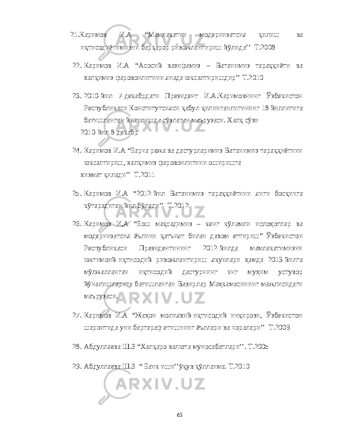 21. Каримов И . А “ Мамлакатни модернизатсия қилиш ва иқтисодиётимизни барқарор ривожлантириш йўлида ’’ Т .2008 22. Каримов И . А “ Асосий вазифамиз – Ватанимиз тараққиёти ва x алқимиз фаровонлигини янада юксалтиришдир ’’ Т .2010 23. 2010- йил 7- декабрдаги Президент И . А . Каримовнинг Ўзбекистон Республикаси Конститутсияси қабул қилинганлигининг 18 йиллигига бағишланган йиғилишда сўзлаган маърузаси . X алқ сўзи 2010- йил 8- декабр 24. Каримов И . А “ Барча режа ва дастурларимиз Ватанимиз тараққиётини юксалтириш , x алқимиз фаровонлигини оширишга x измат қилади ’’ Т .2011 25. Каримов И . А “2012- йил Ватанимиз тараққиётини янги босқичга кўтарадиган йил бўлади ’’ Т .2012 26. Каримов И , А “ Бош мақсадимиз – кенг кўламли ислоҳотлар ва модернизатсия ёълини қатъият билан давом еттириш ” Ўзбекистон Республикаси Президентининг 2012- йилда мамлакатимизни ижтимоий - иқтисодий ривожлантириш якунлари ҳамда 2013- йилга мўлжалланган иқтисодий дастурнинг энг муҳим устувор йўналишларига бағишланган Вазирлар Маҳкамасининг мажлисидаги маърузаси . 27. Каримов И . А “ Жаҳон молиявий - иқтисодий инқирози , Ўзбекистон шароитида уни бартараф етишнинг ёъллари ва чоралари ’’ Т .2009 28. Абдуллаева Ш . З “X алқаро валюта муносабатлари ’’. Т .2005 29. Абдуллаева Ш . З “ Банк иши ’’ ўқув қўлланма . Т .2010 63 