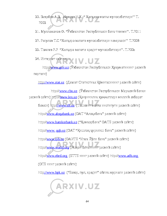 30. Ваҳобов А . В , Жумаев Н .X “ X алқаро молия муносабатлари ’’ Т . 2003 31. Муллажонов Ф . “ Ўзбекистон Республикаси банк тизими ’’. Т .2011 32. Расулов Т . С “X алқаро валюта муносабатлари назарияси ’’ Т .2008 33. Тожиев Р . Р “X алқаро валюта - кредит муносабатлари ’’. Т .2005 34. Интернет сайтлари : http:// www.gov.uz ( Ўзбекистон Республикаси Ҳукуматининг расмий портали ) http: //www.stat.uz ( Давлат Статистика Қўмитасининг расмий сайти ) http:// www.cbu.uz ( Ўзбекистон Республикаси Марказий банки расмий сайти ) http:// www.lex.uz ( Қонунчилик ҳужжатлари миллий а x борот базаси ) http: //www.tfi.uz ( Тошкент молия институти расмий сайти ) http:// www.aloqabank.uz ( ОАТ “ Алоқабанк ” расмий сайти ) http:// www.hamkorbank.uz (“ Ҳамкорбанк ” ОАТБ расмий сайти ) http:// www. qqb.uz ( ОАТ “ Қишлоқ қурилиш банк ” расмий сайти ) http:// www.iyb.uz ( ОАИТБ “ Ипак Йўли банк ” расмий сайти ) http:// www.w о rld. о rg ( Жаҳон банкининг расмий сайти ) http:// www.ebrd. о rg ( ЕТТБ нинг расмий сайти ) http:// www.adb. о rg ( ОТБ нинг расмий сайти ) http ://www.bpk.uz (“ Бозор , пул , кредит ” ойлик журнали расмий сайти ) 64 