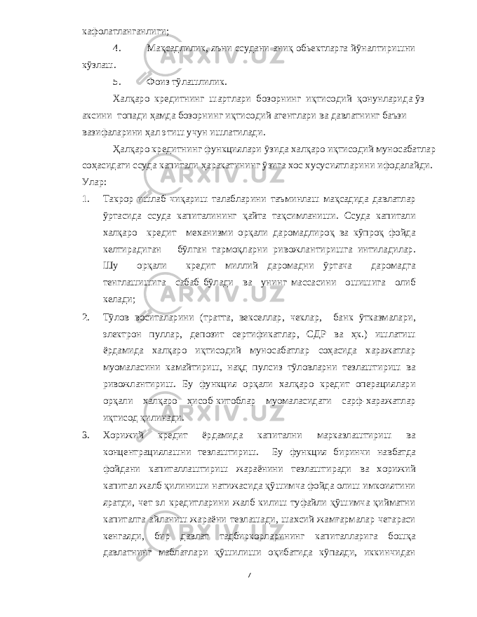 кафолатланганлиги ; 4. Мақсадлилик , яъни ссудани аниқ обьектларга йўналтиришни кўзлаш . 5. Фоиз тўлашлилик . Халқаро кредитнинг шартлари бозорнинг иқтисодий қонунларида ўз аксини топади ҳамда бозорнинг иқтисодий агентлари ва давлатнинг баъзи вазифаларини ҳал этиш учун ишлатилади . Ҳалқаро кредитнинг функциялари ўзида халқаро иқтисодий муносабатлар соҳасидаги ссуда капитали ҳаракатининг ўзига хос хусусиятларини ифодалайди . Улар : 1. Такрор ишлаб чиқариш талабларини таъминлаш мақсадида давлатлар ўртасида ссуда капиталининг қайта тақсимланиши . Ссуда капитали халқаро кредит механизми орқали даромадлироқ ва кўпроқ фойда келтирадиган бўлган тармоқларни ривожлантиришга интиладилар . Шу орқали кредит миллий даромадни ўртача даромадга тенглашишига сабаб бўлади ва унинг массасини ошишига олиб келади ; 2. Тўлов воситаларини ( тратта , векселлар , чеклар , банк ўтказмалари , электрон пуллар , депозит сертификатлар , СДР ва ҳк .) ишлатиш ёрдамида халқаро иқтисодий муносабатлар соҳасида харажатлар муомаласини камайтириш , нақд пулсиз тўловларни тезлаштириш ва ривожлантириш . Бу функция орқали халқаро кредит операциялари орқали халқаро ҳисоб - китоблар муомаласидаги сарф - харажатлар иқтисод қилинади . 3. Хорижий кредит ёрдамида капитални марказлаштириш ва концентрациялашни тезлаштириш . Бу функция биринчи навбатда фойдани капиталлаштириш жараёнини тезлаштиради ва хорижий капитал жалб қилиниши натижасида қўшимча фойда олиш имкоиятини яратди , чет эл кредитларини жалб килиш туфайли қўшимча қийматни капиталга айланиш жараёни тезлашади , шахсий жамғармалар чегараси кенгаяди , бир давлат тадбиркорларининг капиталларига бошқа давлатнинг маблағлари қўшилиши оқибатида кўпаяди , иккинчидан 7 