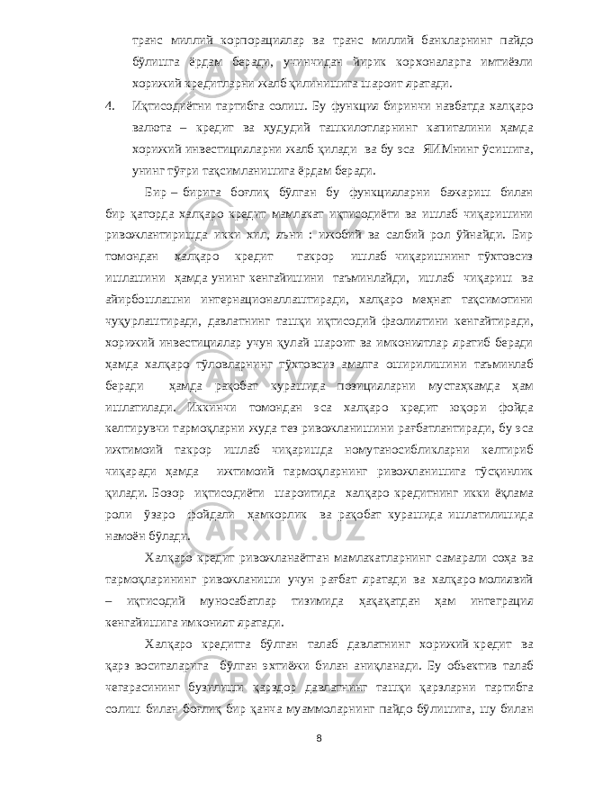 транс миллий корпорациялар ва транс миллий банкларнинг пайдо бўлишга ёрдам беради , учинчидан йирик корхоналарга имтиёзли хорижий кредитларни жалб қилинишига шароит яратади . 4. Иқтисодиётни тартибга солиш . Бу функция биринчи навбатда халқаро валюта – кредит ва ҳудудий ташкилотларнинг капиталини ҳамда хорижий инвестицияларни жалб қилади ва бу эса ЯИМнинг ўсишига , унинг тўғри тақсимланишига ёрдам беради . Бир – бирига боғлиқ бўлган бу функцияларни бажариш билан бир қаторда халқаро кредит мамлакат иқтисодиёти ва ишлаб чиқаришини ривожлантиришда икки хил , яъни : ижобий ва салбий рол ўйнайди . Бир томондан халқаро кредит такрор ишлаб чиқаришнинг тўхтовсиз ишлашини ҳамда унинг кенгайишини таъминлайди , ишлаб чиқариш ва айирбошлашни интернационаллаштиради , халқаро меҳнат тақсимотини чуқурлаштиради , давлатнинг ташқи иқтисодий фаолиятини кенгайтиради , хорижий инвестициялар учун қулай шароит ва имкониятлар яратиб беради ҳамда халқаро тўловларнинг тўхтовсиз амалга оширилишини таъминлаб беради ҳамда рақобат курашида позицияларни мустаҳкамда ҳам ишлатилади . Иккинчи томондан эса халқаро кредит юқори фойда келтирувчи тармоқларни жуда тез ривожланишини рағбатлантиради , бу эса ижтимоий такрор ишлаб чиқаришда номутаносибликларни келтириб чиқаради ҳамда ижтимоий тармоқларнинг ривожланишига тўсқинлик қилади . Бозор иқтисодиёти шароитида халқаро кредитнинг икки ёқлама роли ўзаро фойдали ҳамкорлик ва рақобат курашида ишлатилишида намоён бўлади . Халқаро кредит ривожланаётган мамлакатларнинг самарали соҳа ва тармоқларининг ривожланиши учун рағбат яратади ва халқаро молиявий – иқтисодий муносабатлар тизимида ҳақақатдан ҳам интеграция кенгайишига имконият яратади . Халқаро кредитга бўлган талаб давлатнинг хорижий кредит ва қарз воситаларига бўлган эхтиёжи билан аниқланади . Бу обьектив талаб чегарасининг бузилиши қарздор давлатнинг ташқи қарзларни тартибга солиш билан боғлиқ бир қанча муаммоларнинг пайдо бўлишига , шу билан 8 