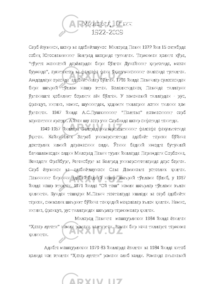 Милорад Павич 1922-2009 Серб ёзувчиси, шоир ва адабиётшунос Милорад Павич 1922 йил 15 октябрда собиқ Югославиянинг Белград шаҳрида туғилган. Таржимаи ҳолига кўра, “тўртта жаннатий дарёлардан бири бўлган Дунайнинг қирғоғида, мезон буржида”, архитектор ва фалсафа фани ўқитувчисининг оиласида туғилган. Аждодлари орасида адабиётчилар бўлган. 1766 йилда Павичлар сулосасидан бири шеърий тўплам нашр этган. Болалигиданоқ Павичда тилларни ўрганишга қобилият борлиги аён бўлган. У замонавий тиллардан - рус, француз, инглиз, немис, шунингдек, қадимги тилларни лотин тилини ҳам ўрганган. 1947 йилда А.С.Пушкиннинг “Полтава” поэмасининг серб вариантини яратди. Айнан шу асар уни Сербияда шоир сифатида танитди. 1949-1957 йиллари Белград университетининг фалсафа факультетида ўқиган. Кейинчалик Загреб университетида адабиёт тарихи бўйича докторлик илмий даражасини олди. Ўзини бадиий ижодга бутунлай бағишламасдан олдин Милорад Павич турли йилларда Париждаги Сорбонна, Венадаги Фрайбург, Регенсбург ва Белград университетларида дарс берган. Серб ёзувчиси ва адабиётшуноси Сава Дамяновга устозлик қилган. Павичнинг биринчи адабий-бадиий нашри шеърий тўплами бўлиб, у 1967 йилда нашр этилган. 1971 йилда “Ой тош” номли шеърлар тўплами эълон қилинган. Бундан ташқари М.Павич газеталарда ишлади ва серб адабиёти тарихи, символик шеърият бўйича танқидий мақолалар эълон қилган. Немис, инглиз, француз, рус тилларидан шеърлар таржималар қилган. Милорад Павичга машҳурликни 1984 йилда ёзилган “Ҳазар луғати” номли романи келтирган. Роман бир неча тилларга таржима қилинган. Адибга машҳурликни 1979-83 йилларда ёзилган ва 1984 йилда китоб ҳолида чоп этилган “Ҳазар луғати” романи олиб келди. Романда анъанавий 