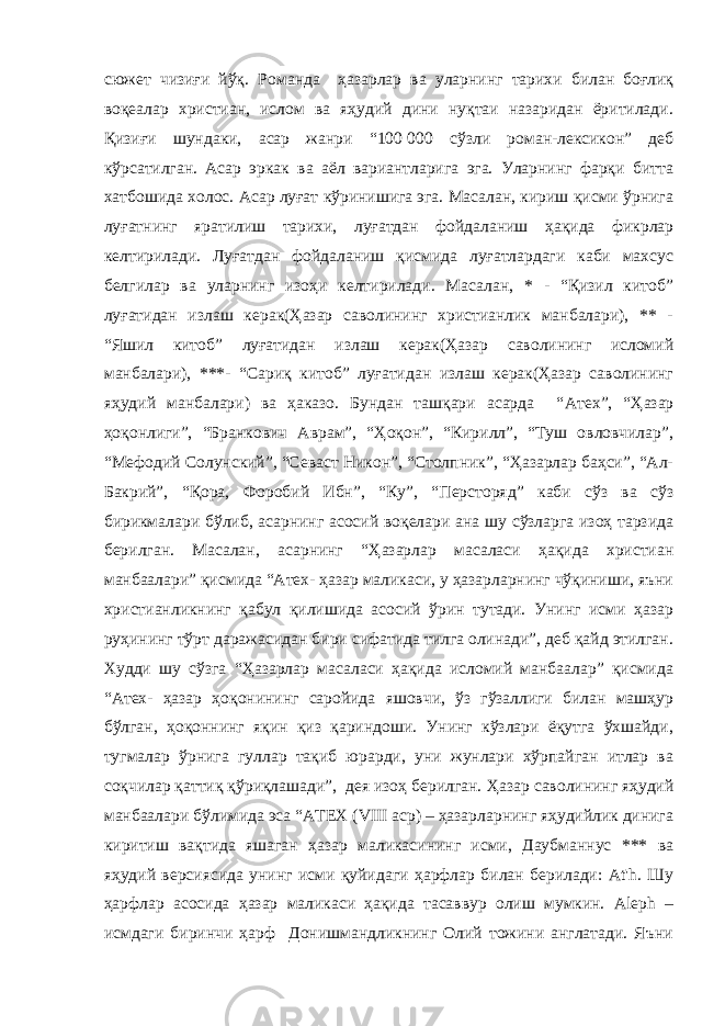 сюжет чизиғи йўқ. Романда ҳазарлар ва уларнинг тарихи билан боғлиқ воқеалар христиан, ислом ва яҳудий дини нуқтаи назаридан ёритилади. Қизиғи шундаки, асар жанри “100   000 сўзли роман-лексикон” деб кўрсатилган. Асар эркак ва аёл вариантларига эга. Уларнинг фарқи битта хатбошида холос. Асар луғат кўринишига эга. Масалан, кириш қисми ўрнига луғатнинг яратилиш тарихи, луғатдан фойдаланиш ҳақида фикрлар келтирилади. Луғатдан фойдаланиш қисмида луғатлардаги каби махсус белгилар ва уларнинг изоҳи келтирилади. Масалан, * - “Қизил китоб” луғатидан излаш керак(Ҳазар саволининг христианлик манбалари), ** - “Яшил китоб” луғатидан излаш керак(Ҳазар саволининг исломий манбалари), ***- “Сариқ китоб” луғатидан излаш керак(Ҳазар саволининг яҳудий манбалари) ва ҳаказо. Бундан ташқари асарда “ Атех”, “Ҳазар ҳоқонлиги”, “Бранкович Аврам”, “Ҳоқон”, “Кирилл”, “Туш овловчилар”, “Мефодий Солунский”, “Севаст Никон”, “Столпник”, “Ҳазарлар баҳси”, “Ал- Бакрий”, “Қора, Форобий Ибн”, “Ку”, “Персторяд” каби сўз ва сўз бирикмалари бўлиб, асарнинг асосий воқелари ана шу сўзларга изоҳ тарзида берилган. Масалан, асарнинг “Ҳазарлар масаласи ҳақида христиан манбаалари” қисмида “Атех- ҳазар маликаси, у ҳазарларнинг чўқиниши, яъни христианликнинг қабул қилишида асосий ўрин тутади. Унинг исми ҳазар руҳининг тўрт даражасидан бири сифатида тилга олинади”, деб қайд этилган. Худди шу сўзга “Ҳазарлар масаласи ҳақида исломий манбаалар” қисмида “Атех- ҳазар ҳоқонининг саройида яшовчи, ўз гўзаллиги билан машҳур бўлган, ҳоқоннинг яқин қиз қариндоши. Унинг кўзлари ёқутга ўхшайди, тугмалар ўрнига гуллар тақиб юрарди, уни жунлари хўрпайган итлар ва соқчилар қаттиқ қўриқлашади”, дея изоҳ берилган. Ҳазар саволининг яҳудий манбаалари бўлимида эса “АТЕХ (VIII аср) – ҳазарларнинг яҳудийлик динига киритиш вақтида яшаган ҳазар маликасининг исми, Даубманнус *** ва яҳудий версиясида унинг исми қуйидаги ҳарфлар билан берилади: At&#39;h. Шу ҳарфлар асосида ҳазар маликаси ҳақида тасаввур олиш мумкин. Aleph – исмдаги биринчи ҳарф Донишмандликнинг Олий тожини англатади. Яъни 