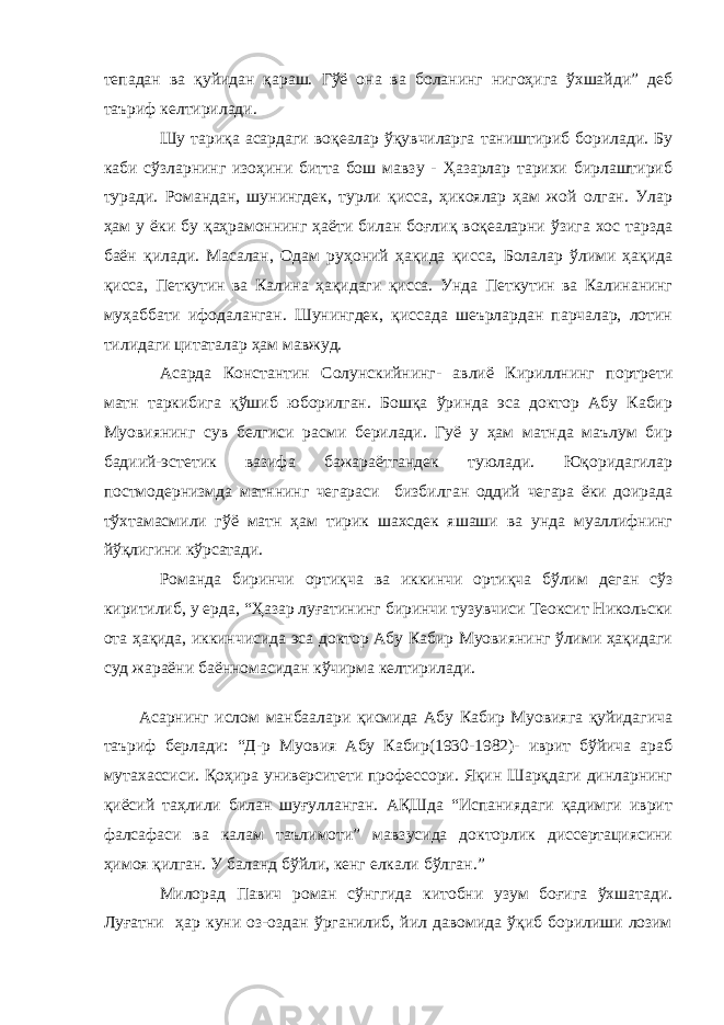 тепадан ва қуйидан қараш. Гўё она ва боланинг нигоҳига ўхшайди” деб таъриф келтирилади. Шу тариқа асардаги воқеалар ўқувчиларга таништириб борилади. Бу каби сўзларнинг изоҳини битта бош мавзу - Ҳазарлар тарихи бирлаштириб туради. Романдан, шунингдек, турли қисса, ҳикоялар ҳам жой олган. Улар ҳам у ёки бу қаҳрамоннинг ҳаёти билан боғлиқ воқеаларни ўзига хос тарзда баён қилади. Масалан, Одам руҳоний ҳақида қисса, Болалар ўлими ҳақида қисса, Петкутин ва Калина ҳақидаги қисса. Унда Петкутин ва Калинанинг муҳаббати ифодаланган. Шунингдек, қиссада шеърлардан парчалар, лотин тилидаги цитаталар ҳам мавжуд. Асарда Константин Солунскийнинг- авлиё Кириллнинг портрети матн таркибига қўшиб юборилган. Бошқа ўринда эса доктор Абу Кабир Муовиянинг сув белгиси расми берилади. Гуё у ҳам матнда маълум бир бадиий-эстетик вазифа бажараётгандек туюлади. Юқоридагилар постмодернизмда матннинг чегараси бизбилган оддий чегара ёки доирада тўхтамасмили гўё матн ҳам тирик шахсдек яшаши ва унда муаллифнинг йўқлигини кўрсатади. Романда биринчи ортиқча ва иккинчи ортиқча бўлим деган сўз киритилиб, у ерда, “Ҳазар луғатининг биринчи тузувчиси Теоксит Никольски ота ҳақида, иккинчисида эса доктор Абу Кабир Муовиянинг ўлими ҳақидаги суд жараёни баённомасидан кўчирма келтирилади. Асарнинг ислом манбаалари қисмида Абу Кабир Муовияга қуйидагича таъриф берлади: “Д-р Муовия Абу Кабир(1930-1982)- иврит бўйича араб мутахассиси. Қоҳира университети профессори. Яқин Шарқдаги динларнинг қиёсий таҳлили билан шуғулланган. АҚШда “Испаниядаги қадимги иврит фалсафаси ва калам таълимоти” мавзусида докторлик диссертациясини ҳимоя қилган. У баланд бўйли, кенг елкали бўлган.” Милорад Павич роман сўнггида китобни узум боғига ўхшатади. Луғатни ҳар куни оз-оздан ўрганилиб, йил давомида ўқиб борилиши лозим 