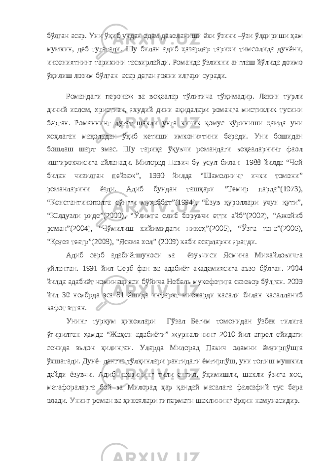 бўлган асар. Уни ўқиб ундан одам даволаниши ёки ўзини –ўзи ўлдириши ҳам мумкин, деб тугатади. Шу билан адиб ҳазарлар тарихи тимсолида дунёни, инсониятнинг тарихини тасвирлайди. Романда ўзликни англаш йўлида доимо ўқилиш лозим бўлган асар деган ғояни илгари суради. Романдаги перонаж ва воқеалар тўлиғича тўқимадир. Лекин турли диний ислом, христиан, яхудий дини ақидалари романга мистиклик тусини берган. Романнинг луғат шакли унга кичик қомус кўриниши ҳамда уни хоҳлаган мақоладан ўқиб кетиши имкониятини беради. Уни бошидан бошлаш шарт эмас. Шу тариқа ўқувчи романдаги воқеаларнинг фаол иштирокчисига айланади. Милорад Павич бу усул билан 1988 йилда “Чой билан чизилган пейзаж”, 1990 йилда “Шамолнинг ички томони” романларини ёзди. Адиб бундан ташқари “Темир парда”(1973), “Константинополга сўнгги муҳаббат”(1994), “Ёзув қуроллари учун қути”, “Юлдузли ридо”(2000), “Ўлимга олиб борувчи етти айб”(2002), “Ажойиб роман”(2004), “Чўмилиш кийимидаги никоҳ”(2005), “Ўзга тана”(2006), “Қоғоз театр”(2008), “Ясама хол” (2009) каби асарларни яратди. Адиб серб адабиётшуноси ва ёзувчиси Ясмина Михайловичга уйланган. 1991 йил Серб фан ва адабиёт академиясига аъзо бўлган. 2004 йилда адабиёт номинацияси бўйича Нобель мукофотига сазовор бўлган. 2009 йил 30 ноябрда эса 81 ёшида инфаркт миокарди касали билан касалланиб вафот этган. Унинг туркум ҳикоялари Гўзал Бегим томонидан ўзбек тилига ўгирилган ҳамда “Жаҳон адабиёти” журналининг 2010 йил апрел ойидаги сонида эълон қилинган. Уларда Милорад Павич оламни ёмғирпўшга ўхшатади. Дунё- денгиз тўлқинлари рангидаги ёмғирпўш, уни топиш мушкил дейди ёзувчи. Адиб насрининг тили енгил, ўқимишли, шакли ўзига хос, метафораларга бой ва Милорад ҳар қандай масалага фалсафий тус бера олади. Унинг роман ва ҳикоялари гиперматн шаклининг ёрқин намунасидир. 