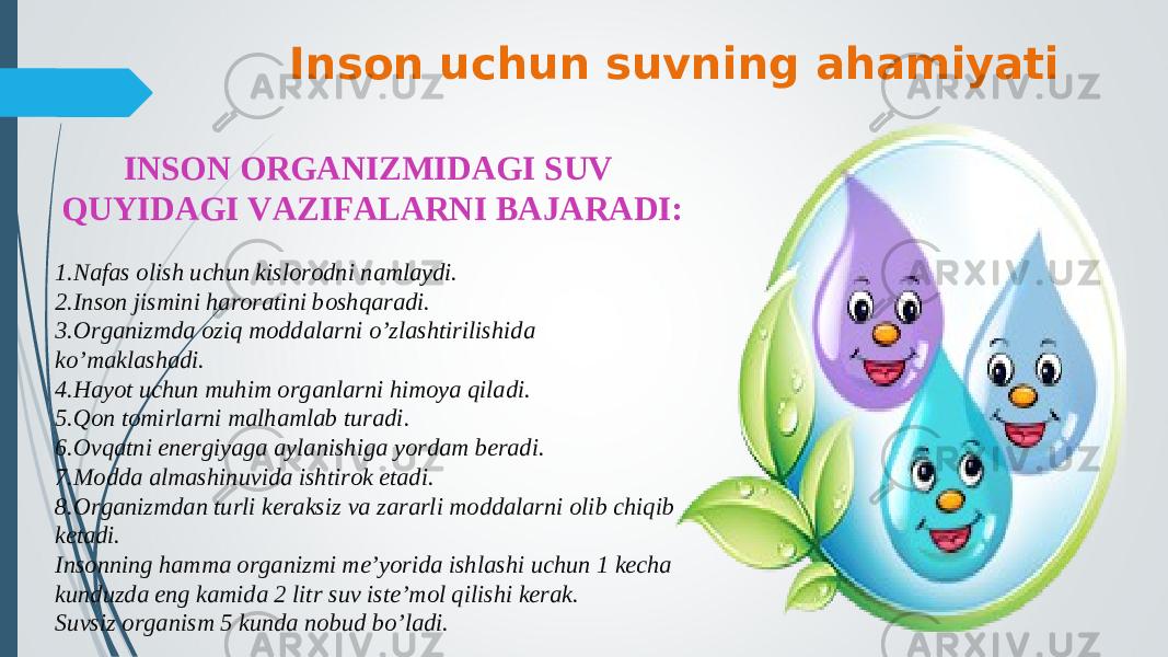 Inson uchun suvning ahamiyati INSON ORGANIZMIDAGI SUV QUYIDAGI VAZIFALARNI BAJARADI: 1.Nafas olish uchun kislorodni namlaydi. 2.Inson jismini haroratini boshqaradi. 3.Organizmda oziq moddalarni o’zlashtirilishida ko’maklashadi. 4.Hayot uchun muhim organlarni himoya qiladi. 5.Qon tomirlarni malhamlab turadi. 6.Ovqatni energiyaga aylanishiga yordam beradi. 7.Modda almashinuvida ishtirok etadi. 8.Organizmdan turli keraksiz va zararli moddalarni olib chiqib ketadi. Insonning hamma organizmi me’yorida ishlashi uchun 1 kecha kunduzda eng kamida 2 litr suv iste’mol qilishi kerak. Suvsiz organism 5 kunda nobud bo’ladi. 