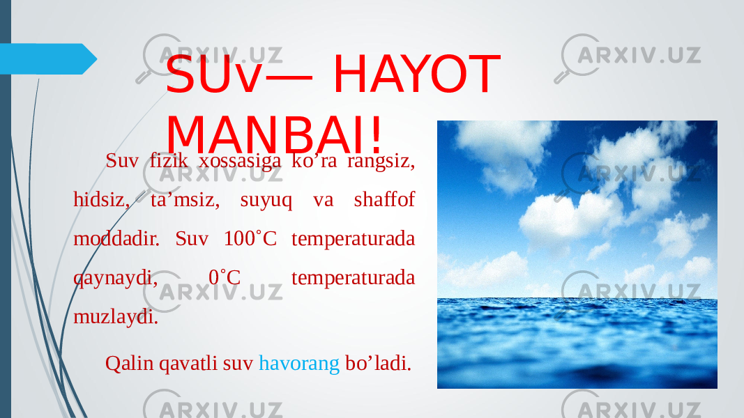 SUv— HAYOT MANBAI! Suv fizik xossasiga ko’ra rangsiz, hidsiz, ta’msiz, suyuq va shaffof moddadir. Suv 100˚C temperaturada qaynaydi, 0˚C temperaturada muzlaydi. Qalin qavatli suv havorang bo’ladi. 