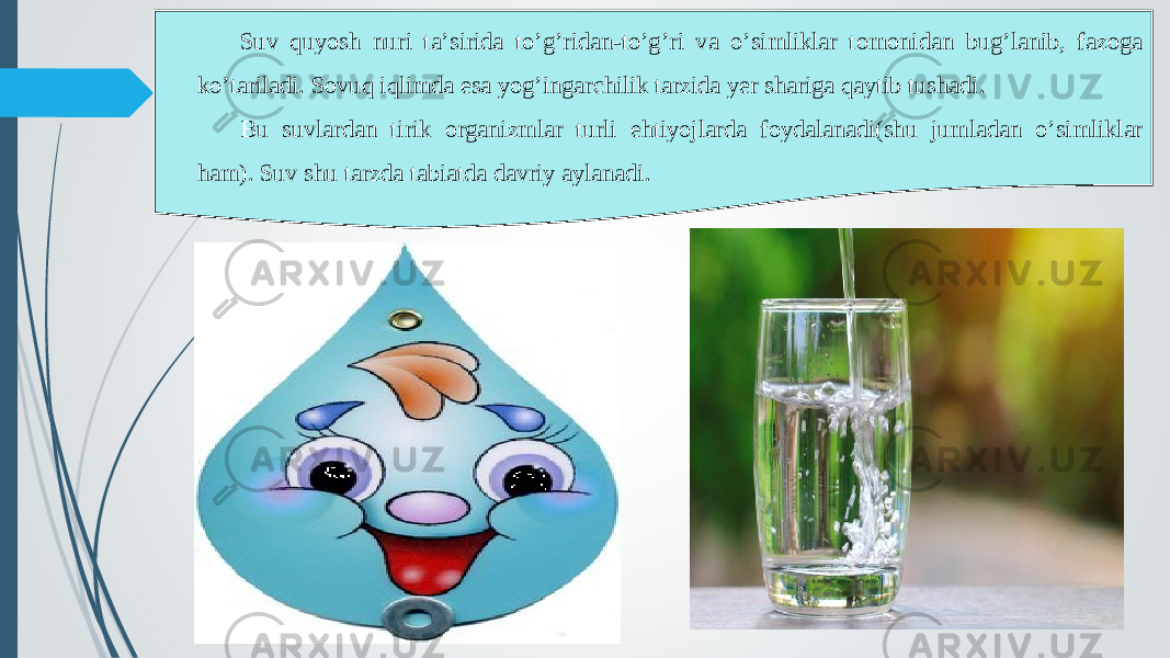 Suv quyosh nuri ta’sirida to’g’ridan-to’g’ri va o’simliklar tomonidan bug’lanib, fazoga ko’tariladi. Sovuq iqlimda esa yog’ingarchilik tarzida yer shariga qaytib tushadi. Bu suvlardan tirik organizmlar turli ehtiyojlarda foydalanadi(shu jumladan o’simliklar ham). Suv shu tarzda tabiatda davriy aylanadi. 