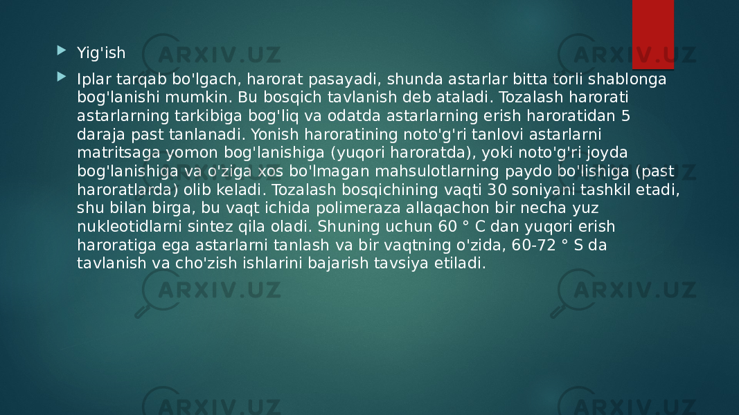  Yig&#39;ish  Iplar tarqab bo&#39;lgach, harorat pasayadi, shunda astarlar bitta torli shablonga bog&#39;lanishi mumkin. Bu bosqich tavlanish deb ataladi. Tozalash harorati astarlarning tarkibiga bog&#39;liq va odatda astarlarning erish haroratidan 5 daraja past tanlanadi. Yonish haroratining noto&#39;g&#39;ri tanlovi astarlarni matritsaga yomon bog&#39;lanishiga (yuqori haroratda), yoki noto&#39;g&#39;ri joyda bog&#39;lanishiga va o&#39;ziga xos bo&#39;lmagan mahsulotlarning paydo bo&#39;lishiga (past haroratlarda) olib keladi. Tozalash bosqichining vaqti 30 soniyani tashkil etadi, shu bilan birga, bu vaqt ichida polimeraza allaqachon bir necha yuz nukleotidlarni sintez qila oladi. Shuning uchun 60 ° C dan yuqori erish haroratiga ega astarlarni tanlash va bir vaqtning o&#39;zida, 60-72 ° S da tavlanish va cho&#39;zish ishlarini bajarish tavsiya etiladi. 