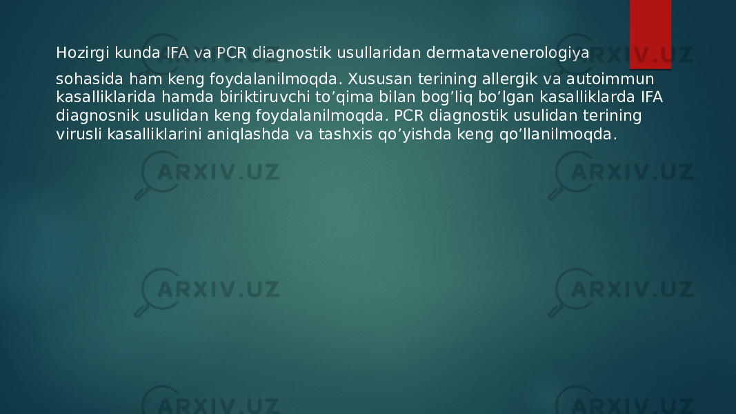 Hozirgi kunda IFA va PCR diagnostik usullaridan dermatavenerologiya sohasida ham keng foydalanilmoqda. Xususan terining allergik va autoimmun kasalliklarida hamda biriktiruvchi to’qima bilan bog’liq bo’lgan kasalliklarda IFA diagnosnik usulidan keng foydalanilmoqda. PCR diagnostik usulidan terining virusli kasalliklarini aniqlashda va tashxis qo’yishda keng qo’llanilmoqda. 