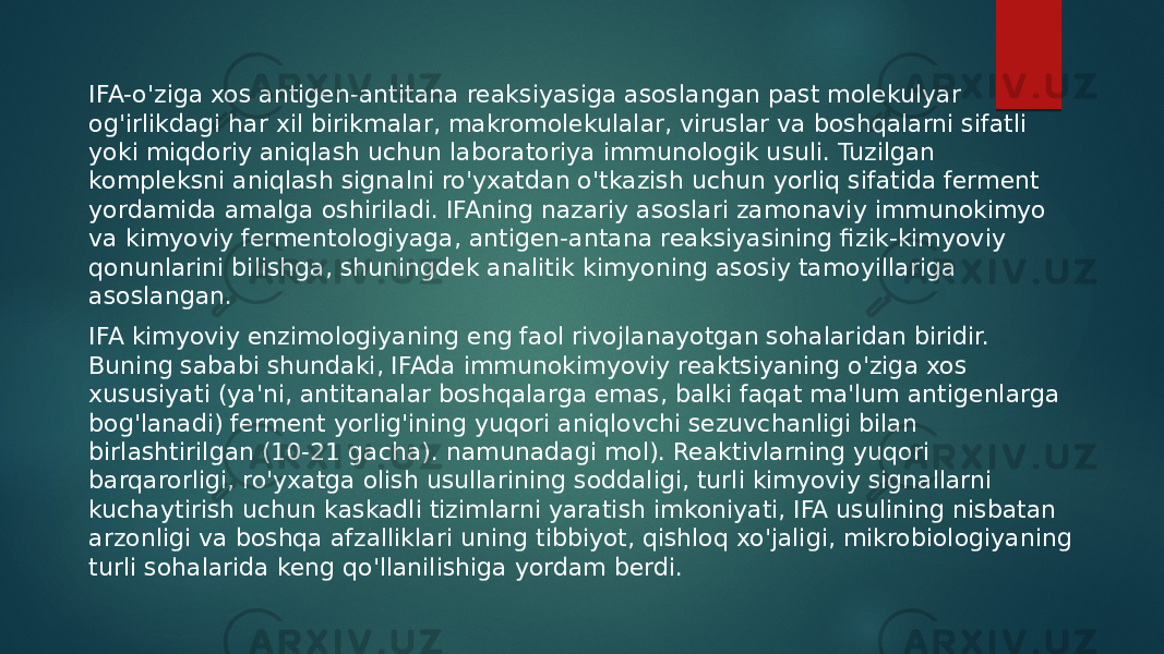 IFA-o&#39;ziga xos antigen-antitana reaksiyasiga asoslangan past molekulyar og&#39;irlikdagi har xil birikmalar, makromolekulalar, viruslar va boshqalarni sifatli yoki miqdoriy aniqlash uchun laboratoriya immunologik usuli. Tuzilgan kompleksni aniqlash signalni ro&#39;yxatdan o&#39;tkazish uchun yorliq sifatida ferment yordamida amalga oshiriladi. IFAning nazariy asoslari zamonaviy immunokimyo va kimyoviy fermentologiyaga, antigen-antana reaksiyasining fizik-kimyoviy qonunlarini bilishga, shuningdek analitik kimyoning asosiy tamoyillariga asoslangan. IFA kimyoviy enzimologiyaning eng faol rivojlanayotgan sohalaridan biridir. Buning sababi shundaki, IFAda immunokimyoviy reaktsiyaning o&#39;ziga xos xususiyati (ya&#39;ni, antitanalar boshqalarga emas, balki faqat ma&#39;lum antigenlarga bog&#39;lanadi) ferment yorlig&#39;ining yuqori aniqlovchi sezuvchanligi bilan birlashtirilgan (10-21 gacha). namunadagi mol). Reaktivlarning yuqori barqarorligi, ro&#39;yxatga olish usullarining soddaligi, turli kimyoviy signallarni kuchaytirish uchun kaskadli tizimlarni yaratish imkoniyati, IFA usulining nisbatan arzonligi va boshqa afzalliklari uning tibbiyot, qishloq xo&#39;jaligi, mikrobiologiyaning turli sohalarida keng qo&#39;llanilishiga yordam berdi. 