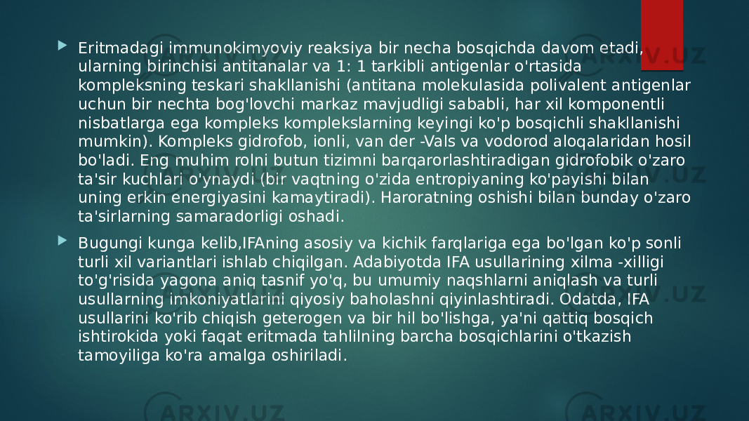  Eritmadagi immunokimyoviy reaksiya bir necha bosqichda davom etadi, ularning birinchisi antitanalar va 1: 1 tarkibli antigenlar o&#39;rtasida kompleksning teskari shakllanishi (antitana molekulasida polivalent antigenlar uchun bir nechta bog&#39;lovchi markaz mavjudligi sababli, har xil komponentli nisbatlarga ega kompleks komplekslarning keyingi ko&#39;p bosqichli shakllanishi mumkin). Kompleks gidrofob, ionli, van der -Vals va vodorod aloqalaridan hosil bo&#39;ladi. Eng muhim rolni butun tizimni barqarorlashtiradigan gidrofobik o&#39;zaro ta&#39;sir kuchlari o&#39;ynaydi (bir vaqtning o&#39;zida entropiyaning ko&#39;payishi bilan uning erkin energiyasini kamaytiradi). Haroratning oshishi bilan bunday o&#39;zaro ta&#39;sirlarning samaradorligi oshadi.  Bugungi kunga kelib,IFAning asosiy va kichik farqlariga ega bo&#39;lgan ko&#39;p sonli turli xil variantlari ishlab chiqilgan. Adabiyotda IFA usullarining xilma -xilligi to&#39;g&#39;risida yagona aniq tasnif yo&#39;q, bu umumiy naqshlarni aniqlash va turli usullarning imkoniyatlarini qiyosiy baholashni qiyinlashtiradi. Odatda, IFA usullarini ko&#39;rib chiqish geterogen va bir hil bo&#39;lishga, ya&#39;ni qattiq bosqich ishtirokida yoki faqat eritmada tahlilning barcha bosqichlarini o&#39;tkazish tamoyiliga ko&#39;ra amalga oshiriladi. 