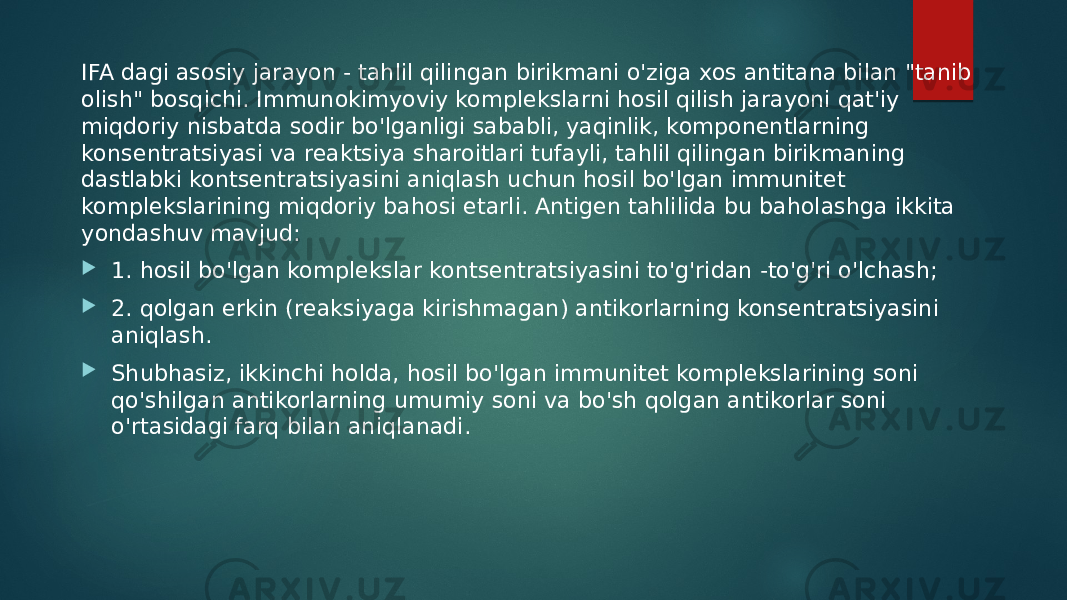 IFA dagi asosiy jarayon - tahlil qilingan birikmani o&#39;ziga xos antitana bilan &#34;tanib olish&#34; bosqichi. Immunokimyoviy komplekslarni hosil qilish jarayoni qat&#39;iy miqdoriy nisbatda sodir bo&#39;lganligi sababli, yaqinlik, komponentlarning konsentratsiyasi va reaktsiya sharoitlari tufayli, tahlil qilingan birikmaning dastlabki kontsentratsiyasini aniqlash uchun hosil bo&#39;lgan immunitet komplekslarining miqdoriy bahosi etarli. Antigen tahlilida bu baholashga ikkita yondashuv mavjud:  1. hosil bo&#39;lgan komplekslar kontsentratsiyasini to&#39;g&#39;ridan -to&#39;g&#39;ri o&#39;lchash;  2. qolgan erkin (reaksiyaga kirishmagan) antikorlarning konsentratsiyasini aniqlash.  Shubhasiz, ikkinchi holda, hosil bo&#39;lgan immunitet komplekslarining soni qo&#39;shilgan antikorlarning umumiy soni va bo&#39;sh qolgan antikorlar soni o&#39;rtasidagi farq bilan aniqlanadi. 