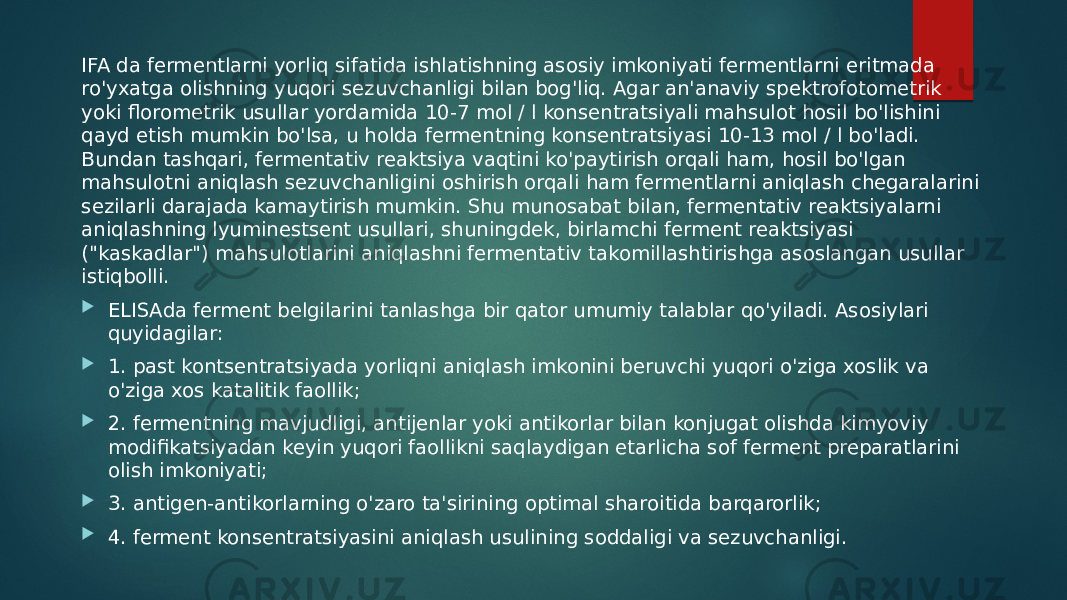 IFA da fermentlarni yorliq sifatida ishlatishning asosiy imkoniyati fermentlarni eritmada ro&#39;yxatga olishning yuqori sezuvchanligi bilan bog&#39;liq. Agar an&#39;anaviy spektrofotometrik yoki florometrik usullar yordamida 10-7 mol / l konsentratsiyali mahsulot hosil bo&#39;lishini qayd etish mumkin bo&#39;lsa, u holda fermentning konsentratsiyasi 10-13 mol / l bo&#39;ladi. Bundan tashqari, fermentativ reaktsiya vaqtini ko&#39;paytirish orqali ham, hosil bo&#39;lgan mahsulotni aniqlash sezuvchanligini oshirish orqali ham fermentlarni aniqlash chegaralarini sezilarli darajada kamaytirish mumkin. Shu munosabat bilan, fermentativ reaktsiyalarni aniqlashning lyuminestsent usullari, shuningdek, birlamchi ferment reaktsiyasi (&#34;kaskadlar&#34;) mahsulotlarini aniqlashni fermentativ takomillashtirishga asoslangan usullar istiqbolli.  ELISAda ferment belgilarini tanlashga bir qator umumiy talablar qo&#39;yiladi. Asosiylari quyidagilar:  1. past kontsentratsiyada yorliqni aniqlash imkonini beruvchi yuqori o&#39;ziga xoslik va o&#39;ziga xos katalitik faollik;  2. fermentning mavjudligi, antijenlar yoki antikorlar bilan konjugat olishda kimyoviy modifikatsiyadan keyin yuqori faollikni saqlaydigan etarlicha sof ferment preparatlarini olish imkoniyati;  3. antigen-antikorlarning o&#39;zaro ta&#39;sirining optimal sharoitida barqarorlik;  4. ferment konsentratsiyasini aniqlash usulining soddaligi va sezuvchanligi. 