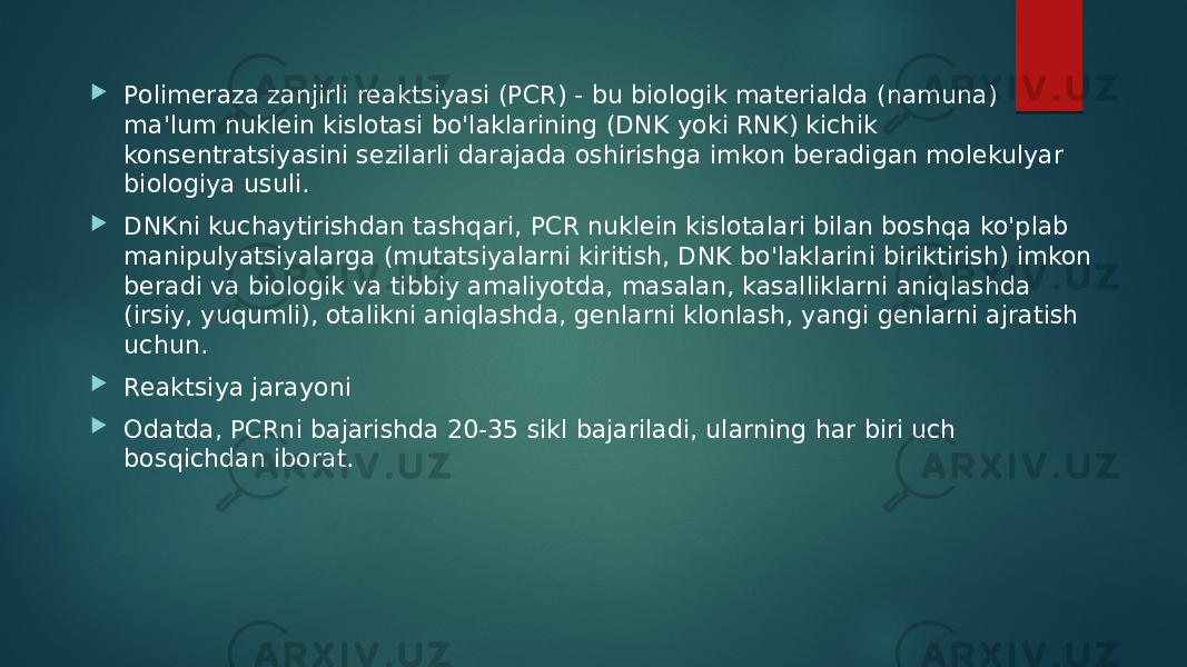  Polimeraza zanjirli reaktsiyasi (PCR) - bu biologik materialda (namuna) ma&#39;lum nuklein kislotasi bo&#39;laklarining (DNK yoki RNK) kichik konsentratsiyasini sezilarli darajada oshirishga imkon beradigan molekulyar biologiya usuli.  DNKni kuchaytirishdan tashqari, PCR nuklein kislotalari bilan boshqa ko&#39;plab manipulyatsiyalarga (mutatsiyalarni kiritish, DNK bo&#39;laklarini biriktirish) imkon beradi va biologik va tibbiy amaliyotda, masalan, kasalliklarni aniqlashda (irsiy, yuqumli), otalikni aniqlashda, genlarni klonlash, yangi genlarni ajratish uchun.  Reaktsiya jarayoni  Odatda, PCRni bajarishda 20-35 sikl bajariladi, ularning har biri uch bosqichdan iborat. 