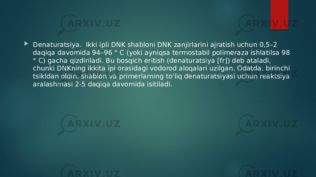  Denaturatsiya. Ikki ipli DNK shabloni DNK zanjirlarini ajratish uchun 0,5–2 daqiqa davomida 94–96 ° C (yoki ayniqsa termostabil polimeraza ishlatilsa 98 ° C) gacha qizdiriladi. Bu bosqich eritish (denaturatsiya [fr]) deb ataladi, chunki DNKning ikkita ipi orasidagi vodorod aloqalari uzilgan. Odatda, birinchi tsikldan oldin, shablon va primerlarning to&#39;liq denaturatsiyasi uchun reaktsiya aralashmasi 2-5 daqiqa davomida isitiladi. 