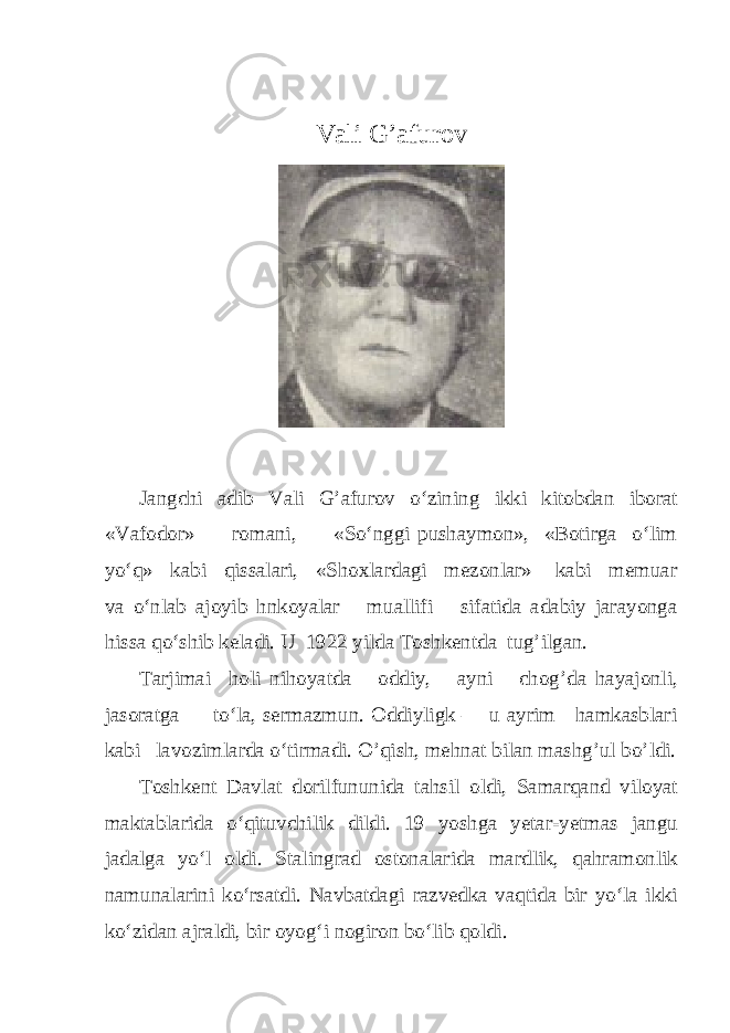 Vali G’afurov Jangchi adib Vali G’afurov o‘zining ikki kitobdan iborat «Vafodor» romani, «So‘nggi pushaymon», «Botirga o‘lim yo‘q» kabi qissalari, «Shoxlardagi mezonlar» kabi memuar va o‘nlab ajoyib hnkoyalar muallifi sifatida adabiy jarayonga hissa qo‘shib keladi. U 1922 yilda Toshkentda tug’ilgan. Tarjimai holi nihoyatda oddiy, ayni chog’da hayajonli, jasoratga to‘la, sermazmun. Oddiyligk — u ayrim hamkasblari kabi lavozimlarda o‘tirmadi. O’qish, mehnat bilan mashg’ul bo’ldi. Toshkent Davlat dorilfununida tahsil oldi, Samarqand viloyat maktablarida o‘qituvchilik dildi. 19 yoshga yetar-yetmas jangu jadalga yo‘l oldi. Stalingrad ostonalarida mardlik, qahramonlik namunalarini ko‘rsatdi. Navbatdagi razvedka vaqtida bir yo‘la ikki ko‘zidan ajraldi, bir oyog‘i nogiron bo‘lib qoldi. 