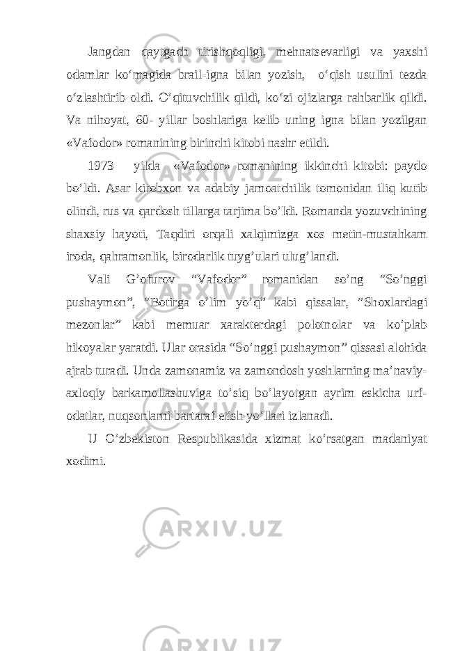 Jangdan qaytgach tirishqoqligi, mehnatsevarligi va yaxshi odamlar ko‘magida brail-igna bilan yozish, o‘qish usulini tezda o‘zlashtirib oldi. O’qituvchilik qildi, ko‘zi ojizlarga rahbarlik qildi. Va nihoyat, 60- yillar boshlariga kelib uning igna bilan yozilgan «Vafodor» romanining birinchi kitobi nashr etildi. 1973 yilda «Vafodor» romanining ikkinchi kitobi: paydo bo‘ldi. Asar kitobxon va adabiy jamoatchilik tomonidan iliq kutib olindi, rus va qardosh tillarga tarjima bo’ldi. Romanda yozuvchining shaxsiy hayoti, Taqdiri orqali xalqimizga xos metin-mustahkam iroda, qahramonlik, birodarlik tuyg’ulari ulug’landi. Vali G’ofurov “Vafodor” romanidan so’ng “So’nggi pushaymon”, “Botirga o’lim yo’q” kabi qissalar, “Shoxlardagi mezonlar” kabi memuar xarakterdagi polotnolar va ko’plab hikoyalar yaratdi. Ular orasida “So’nggi pushaymon” qissasi alohida ajrab turadi. Unda zamonamiz va zamondosh yoshlarning ma’naviy- axloqiy barkamollashuviga to’siq bo’layotgan ayrim eskicha urf- odatlar, nuqsonlarni bartaraf etish yo’llari izlanadi. U O’zbekiston Respublikasida xizmat ko’rsatgan madaniyat xodimi. 