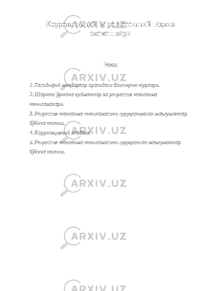 Корреляциявий ва регрессиявий таҳлил элементлари Режа: 1. Тасодифий миқдорлар орасидаги боғлиқлик турлари. 2. Шартли ўртача қийматлар ва регрессия танланма тенгламалари. 3. Регрессия танланма тенгламасини гуруҳланмаган маълумотлар бўйича топиш. 4. Корреляциявий жадвал. 5. Регрессия танланма тенгламасини гуруҳланган маълумотлар бўйича топиш. 