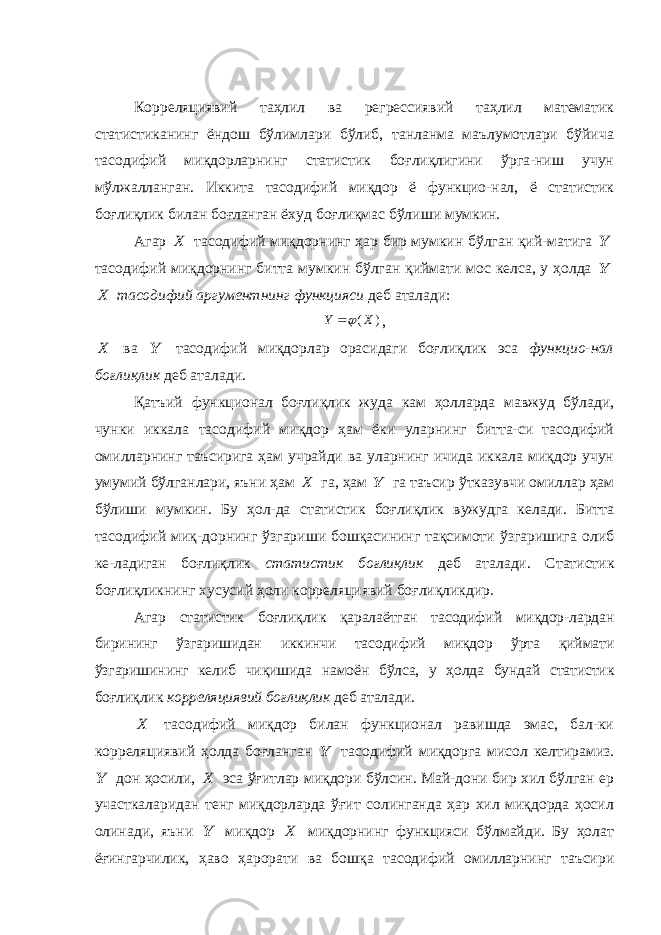 Корреляциявий таҳлил ва регрессиявий таҳлил математик статистиканинг ёндош бўлимлари бўлиб, танланма маълумотлари бўйича тасодифий миқдорларнинг статистик боғлиқлигини ўрга-ниш учун мўлжалланган. Иккита тасодифий миқдор ё функцио-нал, ё статистик боғлиқлик билан боғланган ёхуд боғлиқмас бўлиши мумкин. Агар X тасодифий миқдорнинг ҳар бир мумкин бўлган қий-матига Y тасодифий миқдорнинг битта мумкин бўлган қиймати мос келса, у ҳолда Y X тасодифий аргументнинг функцияси деб аталади: ) (X Y  , X ва Y тасодифий миқдорлар орасидаги боғлиқлик эса функцио-нал боғлиқлик деб аталади. Қатъий функционал боғлиқлик жуда кам ҳолларда мавжуд бўлади, чунки иккала тасодифий миқдор ҳам ёки уларнинг битта-си тасодифий омилларнинг таъсирига ҳам учрайди ва уларнинг ичида иккала миқдор учун умумий бўлганлари, яъни ҳам X га, ҳам Y га таъсир ўтказувчи омиллар ҳам бўлиши мумкин. Бу ҳол-да статистик боғлиқлик вужудга келади. Битта тасодифий миқ-дорнинг ўзгариши бошқасининг тақсимоти ўзгаришига олиб ке-ладиган боғлиқлик статистик боғлиқлик деб аталади. Статистик боғлиқликнинг хусусий ҳоли корреляциявий боғлиқликдир. Агар статистик боғлиқлик қаралаётган тасодифий миқдор-лардан бирининг ўзгаришидан иккинчи тасодифий миқдор ўрта қиймати ўзгаришининг келиб чиқишида намоён бўлса, у ҳолда бундай статистик боғлиқлик корреляциявий боғлиқлик деб аталади. X тасодифий миқдор билан функционал равишда эмас, бал-ки корреляциявий ҳолда боғланган Y тасодифий миқдорга мисол келтирамиз. Y дон ҳосили, X эса ўғитлар миқдори бўлсин. Май-дони бир хил бўлган ер участкаларидан тенг миқдорларда ўғит солинганда ҳар хил миқдорда ҳосил олинади, яъни Y миқдор X миқдорнинг функцияси бўлмайди. Бу ҳолат ёғингарчилик, ҳаво ҳарорати ва бошқа тасодифий омилларнинг таъсири 