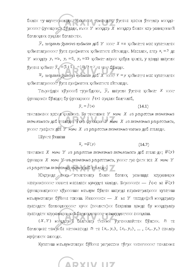 билан ту-шунтирилади. Иккинчи томондан, ўртача ҳосил ўғитлар миқдо- рининг функцияси бўлади, яъни Y миқдор X миқдор билан кор-реляциявий боғлиқлик орқали боғланган. xy шартли ўртача қиймат деб Y нинг x X  қийматга мос кузатилган қийматларининг ўрта арифметик қийматига айтилади. Масалан, агар 2 1 x да Y миқдор 5 1 y , 6 2 y , 10 3 y қиймат-ларни қабул қилса, у ҳолда шартли ўртача қиймат    6 5( 1xy 7 3) 10   га тенг бўлади. yx шартли ўртача қиймат деб X нинг y Y  қийматга мос кузатилган қийматларининг ўрта арифметик қийматига айтилади. Таърифдан кўриниб турибдики, xy шартли ўртача қиймат x нинг функцияси бўлади; бу функцияни ) (x f орқали белгилаб, ) (x f yx (14.1) тенгламани ҳосил қиламиз. Бу тенглама Y нинг X га регрессия танланма тенгламаси деб аталади; ) (x f функция Y нинг X га танланма регрессияси , унинг графиги эса Y нинг X га регрессия танланма чизиғи деб аталади. Шунга ўхшаш ) (y xy  (14.2) тенглама X нинг Y га регрессия танланма тенгламаси деб атала-ди ; ) (y  функция X нинг Y га танланма регрессияси , унинг гра-фиги эса X нинг Y га регрессия танланма чизиғи деб аталади . Юқорида зикр этилганлар билан боғлиқ равишда корреляция назариясининг иккита масаласи вужудга келади. Биринчиси — ) (x f ва ) (y  функцияларнинг кўриниши маълум бўлган шартда параметрларини кузатиш маълумотлари бўйича топиш. Иккинчиси — X ва Y тасодифий миқдорлар орасидаги боғлиқликнинг кучи (зичлиги)ни баҳолаш ҳамда бу миқдорлар орасидаги корреляция-вий боғлиқликнинг мавжудлигини аниқлаш. ) , ( Y X миқдорий белгилар тизими ўрганилаётган бўлсин. n та боғлиқмас тажриба натижасида n та ) , ( 1 1 y x , ) , ( 2 2 y x , ... , ) , ( n n y x сонлар жуфтлиги олинди. Кузатиш маълумотлари бўйича регрессия тўғри чизиғининг танланма 