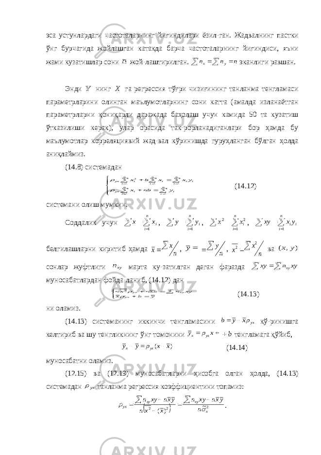 эса устунлардаги частоталарнинг йиғиндилари ёзил-ган. Жадвалнинг пастки ўнг бурчагида жойлашган катакда барча частоталарнинг йиғиндиси, яъни жами кузатишлар сони n жой-лаштирилган. n n n y x    эканлиги равшан. Энди Y нинг X га регрессия тўғри чизиғининг танланма тенгламаси параметрларини олинган маълумотларнинг сони катта (амалда изланаётган параметрларни қониқарли даражада баҳолаш учун камида 50 та кузатиш ўтказилиши керак) , улар орасида так-рорланадиганлари бор ҳамда бу маълумотлар корреляциявий жад-вал кўринишда гуруҳланган бўлган ҳолда аниқлаймиз . (14.8) системадан                  n i i n i i yx n i i i n i i n i i yx y nb x y x x b x 1 1 1 1 1 2   (14.12) системани олиш мумкин. Соддалик учун     n i ix x 1 ,     n i iy y 1 ,     n i ix x 1 2 2 ,     n i i iy x xy 1 белгилашларни киритиб ҳамда n x x  ,  y n y   , n x x  2 2 ва ) , ( y x сонлар жуфтлиги xyn марта ку-затилган деган фаразда    xy n xy xy муносабатлардан фойда-ланиб, (14.12) дан        y b x xy n bxn xn yx xy yx  2 (14.13) ни оламиз. (14.13) системанинг иккинчи тенгламасини yx x y b    кў-ринишга келтириб ва шу тенгликнинг ўнг томонини   x y yx x  b  тенгламага қўйиб, ) ( x x y y yx x     (14.14) муносабатни оламиз. (12.15) ва (12.19) муносабатларни ҳисобга олган ҳолда, (14.13) системадан yx танланма регрессия коэффициентини топамиз:   2 2 2 ~ ) ( x xy xy yx n yxn xy n x x n yxn xy n          . 