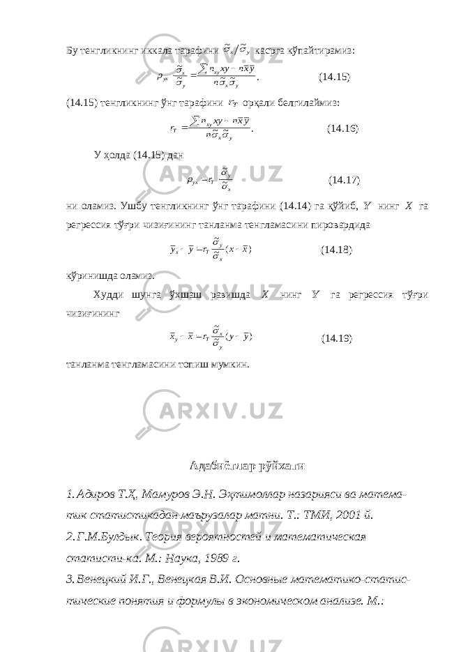 Бу тенгликнинг иккала тарафини y x   ~ ~ касрга кўпайтирамиз : y x xy y x yx n yxn xy n      ~ ~ ~ ~     . (14.15) (14.15) тенгликнинг ўнг тарафини Тr орқали белгилаймиз: y x xy Т n yxn xy n r   ~ ~    . (14.16) У ҳолда (14.15) дан x y Т yx r    ~ ~   (14.17) ни оламиз. Ушбу тенгликнинг ўнг тарафини (14.14) га қўйиб, Y нинг X га регрессия тўғри чизиғининг танланма тенгламасини пировардида ) ( ~ ~ x x r y y x y Т x      (14.18) кўринишда оламиз. Худди шунга ўхшаш равишда X нинг Y га регрессия тўғри чизиғининг ) ( ~ ~ y y r x x y x Т y      (14.19) танланма тенгламасини топиш мумкин. Адабиётлар рўйхати 1. Адиров Т.Ҳ, Мамуров Э.Н. Эҳтимоллар назарияси ва матема- тик статистикадан маърузалар матни. Т.: ТМИ, 2001 й. 2. Г.М.Булдык. Теория вероятностей и математическая статисти-ка. М.: Наука, 1989 г. 3. Венецкий И.Г., Венецкая В.И. Основные математико-статис- тические понятия и формулы в экономическом анализе. М.: 