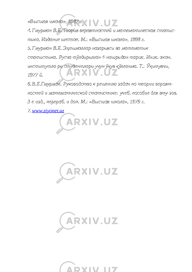 «Высшая школа», 1987 г. 4. Гмурман В.Е. Теория вероятностей и математическая статис- тика. Издание шестое. М.: «Высшая школа», 1998 г. 5. Гмурман В.Е. Эҳтимоллар назарияси ва математик статистика. Русча тўлдирилган 4-нашридан тарж. Инж.-экон. институтла-ри студентлари учун ўқув қўлланма. Т.: Ўқитувчи, 1977 й.6. В.Е.Гмурман. Руководство к решению задач по теории вероят- ностей и математической статистике: учеб. пособие для вту-зов. 3-е изд., перераб. и доп. М.: «Высшая школа», 1979 г. 7. www.ziyonet.uz 
