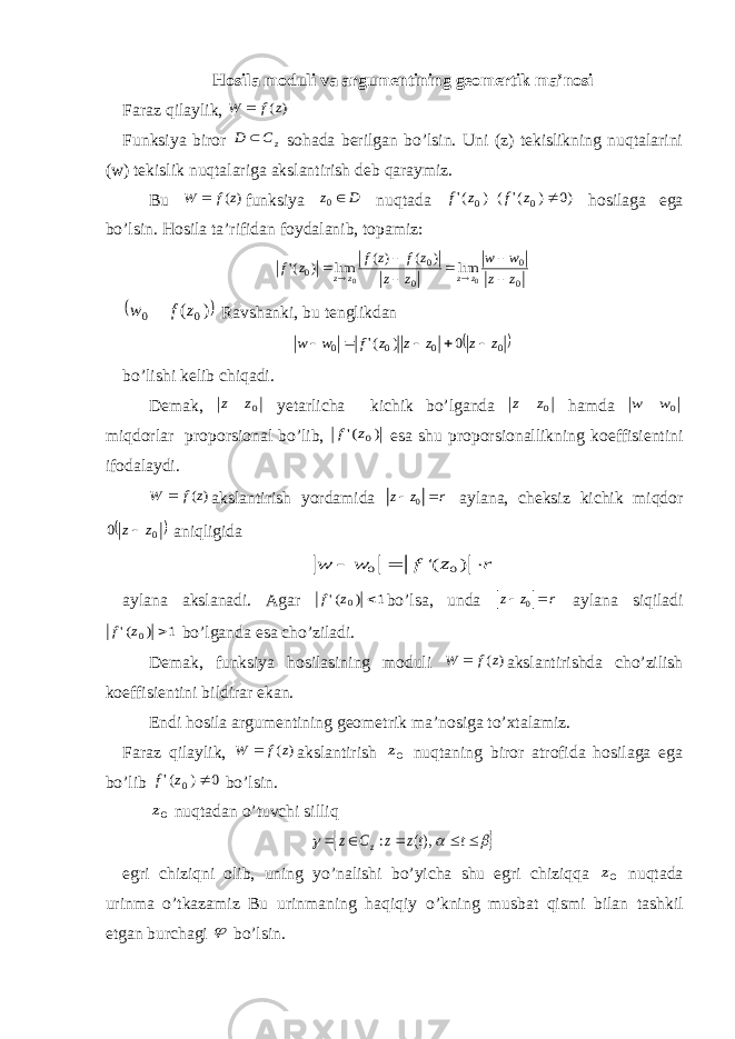 Hosila moduli va argumentining geomertik ma’nosi Faraz qilaylik, ) (z f W  Funksiya biror zC D  sohada berilgan bo’lsin. Uni (z) tekislikning nuqtalarini (w) tekislik nuqtalariga akslantirish deb qaraymiz. Bu ) (z f W  funksiya D z 0 nuqtada )0 ) (&#39; ( ) (&#39; 0 0  z f z f hosilaga ega bo’lsin. Hosila ta’rifidan foydalanib, topamiz: 0 0 0 0 0 0 0 lim ) ( ) ( lim ) (&#39; z z w w z z z f z f z f z z z z           )( 00 zfw  Ravshanki, bu tenglikdan  0 0 0 0 0 ) (&#39; z z z z z f w w      bo ’ lishi kelib chiqadi . Demak , 0z z yetarlicha kichik bo ’ lganda 0z z hamda 0w w  miqdorlar proporsional bo ’ lib , ) (&#39; 0z f esa shu proporsionallikning koeffisientini ifodalaydi . ) (z f W  akslantirish yordamida 0 z z r   aylana, cheksiz kichik miqdor  0 0 z z aniqligida 0 0 &#39;( ) w w f z r    aylana akslanadi. Agar 1 ) (&#39; 0  z f bo’lsa, unda 0 z z r   aylana siqiladi 1 ) (&#39; 0  z f bo’lganda esa cho’ziladi. Demak, funksiya hosilasining moduli ) (z f W  akslantirishda cho’zilish koeffisientini bildirar ekan. Endi hosila argumentining geometrik ma’nosiga to’xtalamiz. Faraz qilaylik, ) (z f W  akslantirish 0z nuqtaning biror atrofida hosilaga ega bo’lib 0 ) (&#39; 0  z f bo’lsin. 0z nuqtadan o’ tuvchi silli q          t tz z C z z ),( : e gri chiziqni olib, uning y o ’nalishi b o ’yicha shu egri chiziq q a 0z nuqtada urinma o ’tkazamiz Bu urinmaning haqiqiy o ’kning musbat qismi bilan tashkil etgan burchagi  bo’lsin. 
