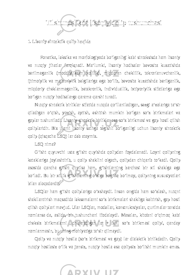 Tilshunoslikda lisoniy qolip tushunchasi 1. Lisoniy sintaktik qolip haqida Fonetika , leksika va morfologiyada bo ’ lganligi kabi sintaksisda ham lisoniy va nutqiy jihatlar farqlanadi . Ma ‘ lumki , lisoniy hodisalar bevosita kuzatishda berilmaganlik ( moddiylikdan xolilik ), miqdoran cheklilik , takrorlanuvchanlik , ijtimoiylik va majburiylik belgilariga ega bo ’ lib , bevosita kuzatishda berilganlik , miqdoriy cheklanmaganlik , betakrorlik , individuallik , ixtiyoriylik sifatlariga ega bo ’ lgan nutqiy hodisalarga qarama - qarshi turadi . Nutqiy sintaktik birliklar sifatida nutqda qo ’ llaniladigan , sezgi a ‘ zolariga ta ‘ sir qiladigan o ’ qish , yozish , aytish , eshitish mumkin bo ’ lgan so ’ z birikmalari va gaplar tushuniladi . Lisoniy sintaktik birliklar esa so ’ z birikmasi va gap hosil qilish qoliplaridir . Biz ularni lisoniy sathga tegishli bo ’ lganligi uchun lisoniy sintaktik qolip ( qisqacha LSQ ) lar deb ataymiz . LSQ nima ? G ’ isht quyuvchi usta g ’ isht quyishda qolipdan foydalanadi . Loyni qolipning kataklariga joylashtirib , u qolip shaklini olgach , qolipdan chiqarib to ’ kadi . Qolip asosida qancha g ’ isht quyilsa ham , g ’ ishtlarning barchasi bir xil shaklga ega bo ’ ladi . Bu bir xillik g ’ ishtlarning o ’ ziga bog ’ liq bo ’ lmay , qolipning xususiyatlari bilan aloqadordir . LSQlar ham g’isht qoliplariga o’xshaydi. Inson ongida ham so’zlash, nutqni shakllantirish maqsadida leksemalarni so’z birikmalari shakliga keltirish, gap hosil qilish qoliplari mavjud. Ular LSQlar, modellar, konstruktsiyalar, qurilmalar tarzida nomlansa-da, aslida, bir tushunchani ifodalaydi. Masalan, kitobni o’qimoq kabi cheksiz birikmalarni chiqaradigan [ot + fe‘l] so’z birikmasi qolipi, qanday nomlanmasin, bu uning mohiyatiga ta‘sir qilmaydi. Qolip va nutqiy hosila (so’z birikmasi va gap) lar dialektik birlikdadir. Qolip nutqiy hosilasiz o’lik va jonsiz, nutqiy hosila esa qolipsiz bo’lishi mumkin emas. 