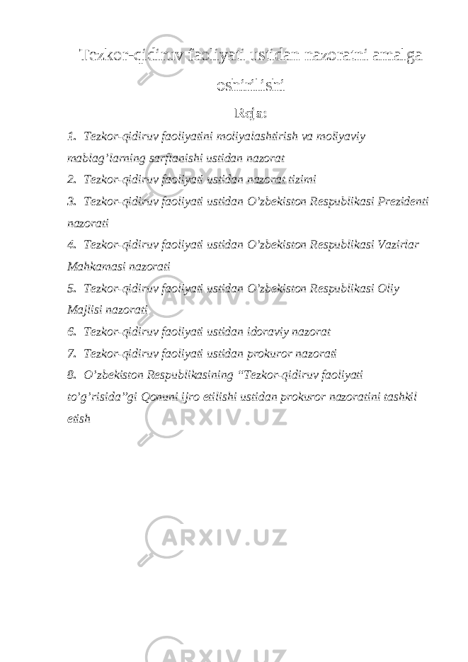 Tezkor-qidiruv faoliyati ustidan nazoratni amalga oshirilishi Reja: 1. Tezkor-qidiruv faoliyatini moliyalashtirish va moliyaviy mablag’larning sarflanishi ustidan nazorat 2. Tezkor-qidiruv faoliyati ustidan nazorat tizimi 3. Tezkor-qidiruv faoliyati ustidan O’zbekiston Respublikasi Prezidenti nazorati 4. Tezkor-qidiruv faoliyati ustidan O’zbekiston Respublikasi Vazirlar Mahkamasi nazorati 5. Tezkor-qidiruv faoliyati ustidan O’zbekiston Respublikasi Oliy Majlisi nazorati 6. Tezkor-qidiruv faoliyati ustidan idoraviy nazorat 7. Tezkor-qidiruv faoliyati ustidan prokuror nazorati 8. O’zbekiston Respublikasining “Tezkor-qidiruv faoliyati to’g’risida”gi Qonuni ijro etilishi ustidan prokuror nazoratini tashkil etish 