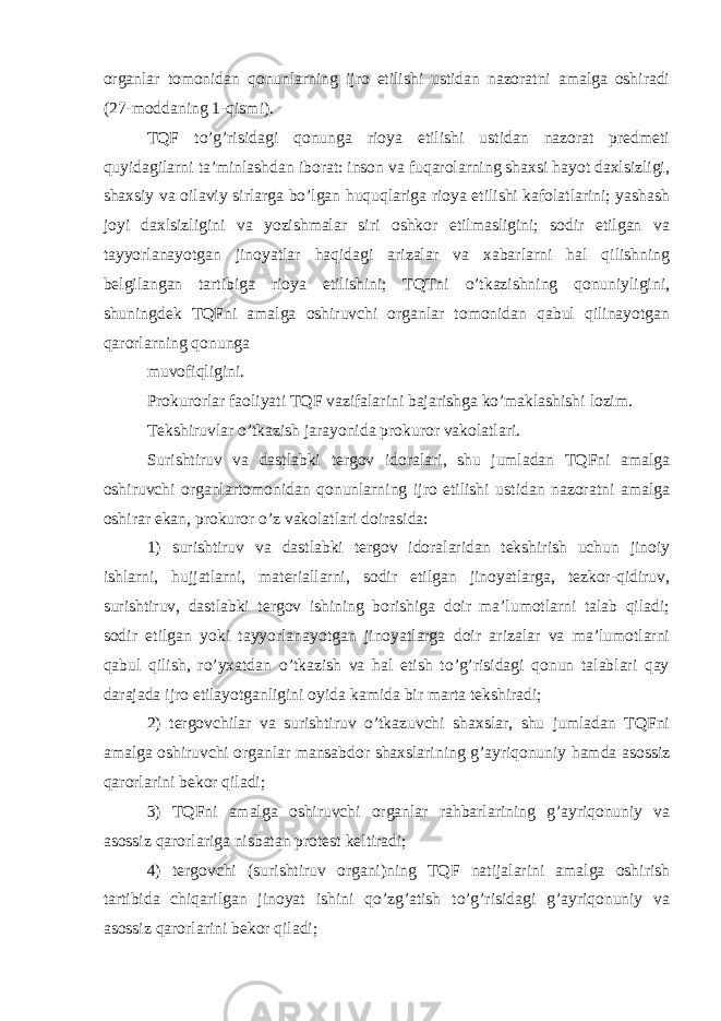 organlar tomonidan qonunlarning ijro etilishi ustidan nazoratni amalga oshiradi (27-moddaning 1-qismi). TQF to’g’risidagi qonunga rioya etilishi ustidan nazorat predmeti quyidagilarni ta’minlashdan iborat: inson va fuqarolarning shaxsi hayot daxlsizligi, shaxsiy va oilaviy sirlarga bo’lgan huquqlariga rioya etilishi kafolatlarini; yashash joyi daxlsizligini va yozishmalar siri oshkor etilmasligini; sodir etilgan va tayyorlanayotgan jinoyatlar haqidagi arizalar va xabarlarni hal qilishning belgilangan tartibiga rioya etilishini; TQTni o’tkazishning qonuniyligini, shuningdek TQFni amalga oshiruvchi organlar tomonidan qabul qilinayotgan qarorlarning qonunga muvofiqligini. Prokurorlar faoliyati TQF vazifalarini bajarishga ko’maklashishi lozim. Tekshiruvlar o’tkazish jarayonida prokuror vakolatlari. Surishtiruv va dastlabki tergov idoralari, shu jumladan TQFni amalga oshiruvchi organlartomonidan qonunlarning ijro etilishi ustidan nazoratni amalga oshirar ekan, prokuror o’z vakolatlari doirasida: 1) surishtiruv va dastlabki tergov idoralaridan tekshirish uchun jinoiy ishlarni, hujjatlarni, materiallarni, sodir etilgan jinoyatlarga, tezkor-qidiruv, surishtiruv, dastlabki tergov ishining borishiga doir ma’lumotlarni talab qiladi; sodir etilgan yoki tayyorlanayotgan jinoyatlarga doir arizalar va ma’lumotlarni qabul qilish, ro’yxatdan o’tkazish va hal etish to’g’risidagi qonun talablari qay darajada ijro etilayotganligini oyida kamida bir marta tekshiradi; 2) tergovchilar va surishtiruv o’tkazuvchi shaxslar, shu jumladan TQFni amalga oshiruvchi organlar mansabdor shaxslarining g’ayriqonuniy hamda asossiz qarorlarini bekor qiladi; 3) TQFni amalga oshiruvchi organlar rahbarlarining g’ayriqonuniy va asossiz qarorlariga nisbatan protest keltiradi; 4) tergovchi (surishtiruv organi)ning TQF natijalarini amalga oshirish tartibida chiqarilgan jinoyat ishini qo’zg’atish to’g’risidagi g’ayriqonuniy va asossiz qarorlarini bekor qiladi; 