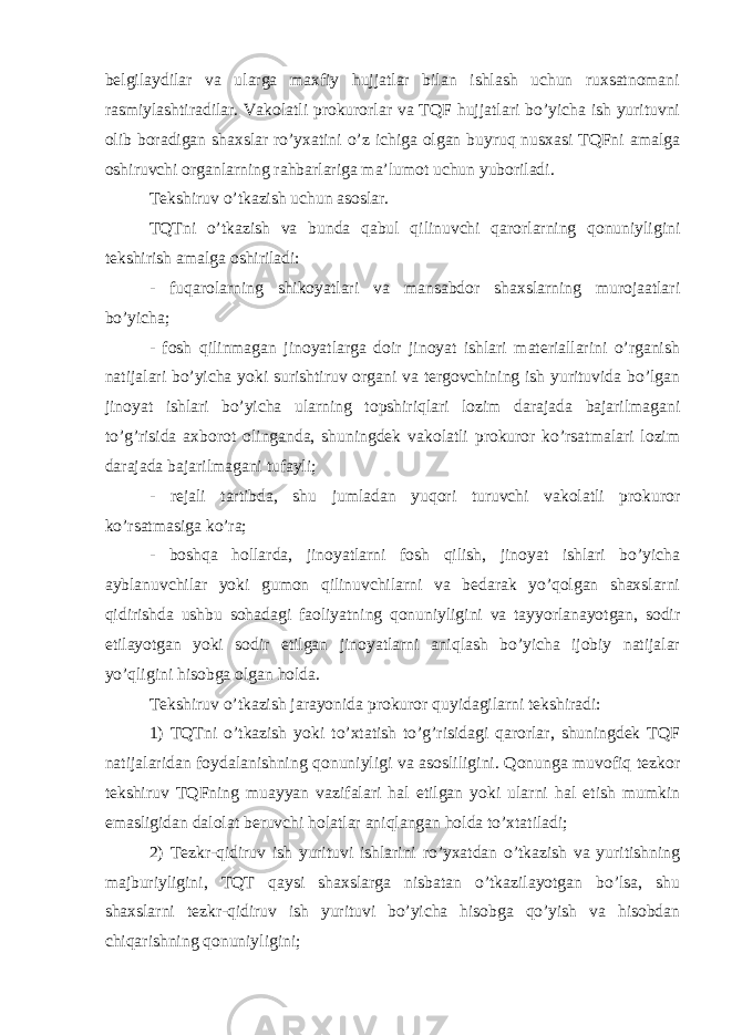 belgilaydilar va ularga maxfiy hujjatlar bilan ishlash uchun ruxsatnomani rasmiylashtiradilar. Vakolatli prokurorlar va TQF hujjatlari bo’yicha ish yurituvni olib boradigan shaxslar ro’yxatini o’z ichiga olgan buyruq nusxasi TQFni amalga oshiruvchi organlarning rahbarlariga ma’lumot uchun yuboriladi. Tekshiruv o’tkazish uchun asoslar. TQTni o’tkazish va bunda qabul qilinuvchi qarorlarning qonuniyligini tekshirish amalga oshiriladi: - fuqarolarning shikoyatlari va mansabdor shaxslarning murojaatlari bo’yicha; - fosh qilinmagan jinoyatlarga doir jinoyat ishlari materiallarini o’rganish natijalari bo’yicha yoki surishtiruv organi va tergovchining ish yurituvida bo’lgan jinoyat ishlari bo’yicha ularning topshiriqlari lozim darajada bajarilmagani to’g’risida axborot olinganda, shuningdek vakolatli prokuror ko’rsatmalari lozim darajada bajarilmagani tufayli; - rejali tartibda, shu jumladan yuqori turuvchi vakolatli prokuror ko’rsatmasiga ko’ra; - boshqa hollarda, jinoyatlarni fosh qilish, jinoyat ishlari bo’yicha ayblanuvchilar yoki gumon qilinuvchilarni va bedarak yo’qolgan shaxslarni qidirishda ushbu sohadagi faoliyatning qonuniyligini va tayyorlanayotgan, sodir etilayotgan yoki sodir etilgan jinoyatlarni aniqlash bo’yicha ijobiy natijalar yo’qligini hisobga olgan holda. Tekshiruv o’tkazish jarayonida prokuror quyidagilarni tekshiradi: 1) TQTni o’tkazish yoki to’xtatish to’g’risidagi qarorlar, shuningdek TQF natijalaridan foydalanishning qonuniyligi va asosliligini. Qonunga muvofiq tezkor tekshiruv TQFning muayyan vazifalari hal etilgan yoki ularni hal etish mumkin emasligidan dalolat beruvchi holatlar aniqlangan holda to’xtatiladi; 2) Tezkr-qidiruv ish yurituvi ishlarini ro’yxatdan o’tkazish va yuritishning majburiyligini, TQT qaysi shaxslarga nisbatan o’tkazilayotgan bo’lsa, shu shaxslarni tezkr-qidiruv ish yurituvi bo’yicha hisobga qo’yish va hisobdan chiqarishning qonuniyligini; 