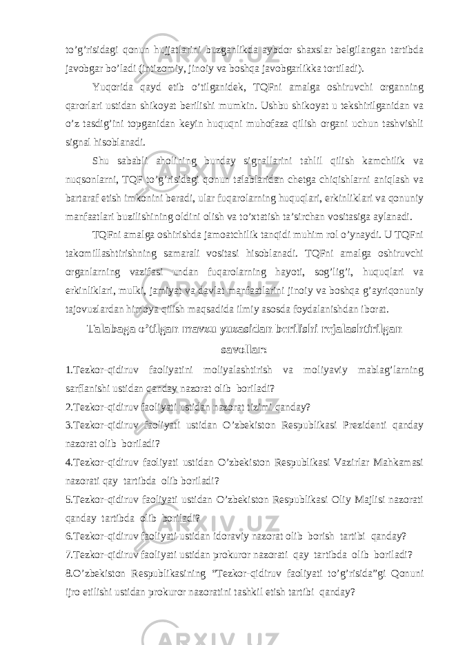 to’g’risidagi qonun hujjatlarini buzganlikda aybdor shaxslar belgilangan tartibda javobgar bo’ladi (intizomiy, jinoiy va boshqa javobgarlikka tortiladi). Yuqorida qayd etib o’tilganidek, TQFni amalga oshiruvchi organning qarorlari ustidan shikoyat berilishi mumkin. Ushbu shikoyat u tekshirilganidan va o’z tasdig’ini topganidan keyin huquqni muhofaza qilish organi uchun tashvishli signal hisoblanadi. Shu sababli aholining bunday signallarini tahlil qilish kamchilik va nuqsonlarni, TQF to’g’risidagi qonun talablaridan chetga chiqishlarni aniqlash va bartaraf etish imkonini beradi, ular fuqarolarning huquqlari, erkinliklari va qonuniy manfaatlari buzilishining oldini olish va to’xtatish ta’sirchan vositasiga aylanadi. TQFni amalga oshirishda jamoatchilik tanqidi muhim rol o’ynaydi. U TQFni takomillashtirishning samarali vositasi hisoblanadi. TQFni amalga oshiruvchi organlarning vazifasi undan fuqarolarning hayoti, sog’lig’i, huquqlari va erkinliklari, mulki, jamiyat va davlat manfaatlarini jinoiy va boshqa g’ayriqonuniy tajovuzlardan himoya qilish maqsadida ilmiy asosda foydalanishdan iborat. Talabaga o’tilgan mavzu yuzasidan berilishi rejalashtirilgan savollar: 1.Tezkor-qidiruv faoliyatini moliyalashtirish va moliyaviy mablag’larning sarflanishi ustidan qanday nazorat olib boriladi? 2.Tezkor-qidiruv faoliyati ustidan nazorat tizimi qanday? 3.Tezkor-qidiruv faoliyati ustidan O’zbekiston Respublikasi Prezidenti qanday nazorat olib boriladi? 4.Tezkor-qidiruv faoliyati ustidan O’zbekiston Respublikasi Vazirlar Mahkamasi nazorati qay tartibda olib boriladi? 5.Tezkor-qidiruv faoliyati ustidan O’zbekiston Respublikasi Oliy Majlisi nazorati qanday tartibda olib boriladi? 6.Tezkor-qidiruv faoliyati ustidan idoraviy nazorat olib borish tartibi qanday? 7.Tezkor-qidiruv faoliyati ustidan prokuror nazorati qay tartibda olib boriladi? 8.O’zbekiston Respublikasining “Tezkor-qidiruv faoliyati to’g’risida”gi Qonuni ijro etilishi ustidan prokuror nazoratini tashkil etish tartibi qanday? 