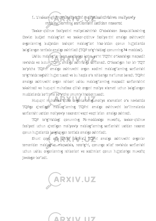 1. Tezkor-qidiruv faoliyatini moliyalashtirishva moliyaviy mablag’larning sarflanishi ustidan nazorat Tezkor-qidiruv faoliyatini moliyalashtirish O’zbekiston Respublikasining Davlat budjeti mablag’lari va tezkor-qidiruv faoliya-tini amalga oshiruvchi organlarning budjetdan tashqari mablag’lari hiso-bidan qonun hujjatlarida belgilangan tartibda amalga oshiriladi (TQF to’g’risidagi qonunning 24-moddasi). Ushbu mablag’lar faqat vazifasiga ko’ra, ya’ni TQTni o’tkazishga maqsadli ravishda va butun TQFni amalga oshirishga sarflanadi. O’tkazilgan har bir TQT bo’yicha TQFni amalga oshiruvchi organ xodimi mablag’larning sarflanishi to’g’risida tegishli hujjat tuzadi va bu haqda o’z rahbariga ma’lumot beradi. TQFni amalga oshiruvchi organ rahbari ushbu mablag’larning maqsadli sarflanishini tekshiradi va huquqni muhofaza qilish organi moliya xizmati uchun belgilangan muddatlarda bo’linma bo’yicha umumiy hisobot tuzadi. Huquqni muhofaza qilish organlarining moliya xizmatlari o’z navbatida TQFga ajratilgan mablag’larning TQFni amalga oshiruvchi bo’linmalarda sarflanishi ustidan moliyaviy nazoratni vaqti-vaqti bilan amalga oshiradi. TQF to’g’risidagi qonunning 25-moddasiga muvofiq, tezkor-qidiruv faoliyati uchun ajratilgan moliyaviy mablag’larning sarflanishi ustidan nazorat qonun hujjatlarida belgilangan tartibda amalga oshiriladi. Shuni qayd etib o’tish lozimki, TQFni amalga oshiruvchi organlar tomonidan mablag’lar maqsadsiz, noto’g’ri, qonunga xilof ravishda sarflanishi uchun ushbu organlarning rahbarlari va xodimlari qonun hujjatlariga muvofiq javobgar bo’ladi. 