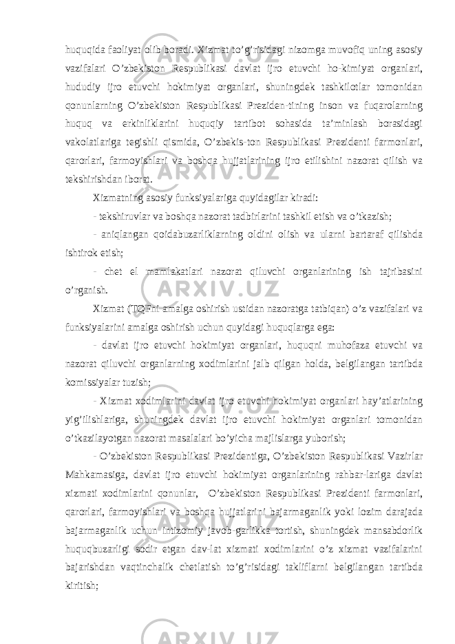 huquqida faoliyat olib boradi. Xizmat to’g’risidagi nizomga muvofiq uning asosiy vazifalari O’zbekiston Respublikasi davlat ijro etuvchi ho-kimiyat organlari, hududiy ijro etuvchi hokimiyat organlari, shuningdek tashkilotlar tomonidan qonunlarning O’zbekiston Respublikasi Preziden-tining inson va fuqarolarning huquq va erkinliklarini huquqiy tartibot sohasida ta’minlash borasidagi vakolatlariga tegishli qismida, O’zbekis-ton Respublikasi Prezidenti farmonlari, qarorlari, farmoyishlari va boshqa hujjatlarining ijro etilishini nazorat qilish va tekshirishdan iborat. Xizmatning asosiy funksiyalariga quyidagilar kiradi: - tekshiruvlar va boshqa nazorat tadbirlarini tashkil etish va o’tkazish; - aniqlangan qoidabuzarliklarning oldini olish va ularni bartaraf qilishda ishtirok etish; - chet el mamlakatlari nazorat qiluvchi organlarining ish tajribasini o’rganish. Xizmat (TQFni amalga oshirish ustidan nazoratga tatbiqan) o’z vazifalari va funk siyalarini amalga oshirish uchun quyidagi huquqlarga ega: - davlat ijro etuvchi hokimiyat organlari, huquqni muhofaza etuvchi va nazorat qiluvchi organlarning xodimlarini jalb qilgan holda, belgilangan tartibda komissiyalar tuzish; - Xizmat xodimlarini davlat ijro etuvchi hokimiyat organlari hay’atlarining yig’ilishlariga, shuningdek davlat ijro etuvchi hokimiyat organlari tomonidan o’tkazilayotgan nazorat masalalari bo’yicha majlislarga yuborish; - O’zbekiston Respublikasi Prezidentiga, O’zbekiston Respublikasi Vazirlar Mahkamasiga, davlat ijro etuvchi hokimiyat organlarining rahbar-lariga davlat xizmati xodimlarini qonunlar, O’zbekiston Respublikasi Prezidenti farmonlari, qarorlari, farmoyishlari va boshqa hujjatlarini bajarmaganlik yoki lozim darajada bajarmaganlik uchun intizomiy javob-garlikka tortish, shuningdek mansabdorlik huquqbuzarligi sodir etgan dav-lat xizmati xodimlarini o’z xizmat vazifalarini bajarishdan vaqtinchalik chetlatish to’g’risidagi takliflarni belgilangan tartibda kiritish; 