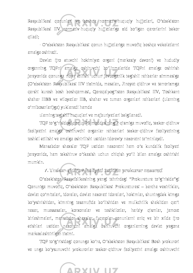 Respublikasi qonunlari va boshqa normativ-huquqiy hujjatlari, O’zbekiston Respublikasi IIV normativ-huquqiy hujjatlariga zid bo’lgan qarorlarini bekor qiladi; - O’zbekiston Respublikasi qonun hujjatlariga muvofiq boshqa vakolatlarni amalga oshiradi. Davlat ijro etuvchi hokimiyat organi (markaziy devoni) va hududiy organning TQFni amalga oshiruvchi bo’linmalarida TQFni amalga oshirish jarayonida qonunga rioya etilishi uchun javobgarlik tegishli rahbarlar zimmasiga (O’zbekiston Respublikasi IIV tizimida, masalan, Jinoyat qidiruv va terrorizmga qarshi kurash bosh boshqarmasi, Qoraqalpog’iston Respublikasi IIV, Toshkent shahar IIBB va viloyatlar IIB, shahar va tuman organlari rahbarlari (ularning o’rnibosarlari)ga) yuklanadi hamda ularning tegishli huquqlari va majburiyatlari belgilanadi. TQF to’g’risidagi qonun 26-moddasining 2-qismiga muvofiq, tezkor-qidiruv faoliyatini amalga oshiruvchi organlar rahbarlari tezkor-qidiruv faoliyatining tashkil etilishi va amalga oshirilishi ustidan idoraviy nazoratni ta’minlaydi. Mansabdor shaxslar TQF ustidan nazoratni ham o’z kundalik faoliyati jarayonida, ham tekshiruv o’tkazish uchun chiqish yo’li bilan amalga oshirishi mumkin. 7. Tezkor-qidiruv faoliyati ustidan prokuror nazorati O’zbekiston Respublikasining yangi tahrirdagi “Prokuratura to’g’risida”gi Qonuniga muvofiq, O’zbekiston Respublikasi Prokuraturasi – barcha vazirliklar, davlat qo’mitalari, idoralar, davlat nazorati idoralari, hokimlar, shuningdek kimga bo’ysinishidan, kimning tasarrufida bo’lishidan va mulkchilik shaklidan qat’i nazar, muassasalar, korxonalar va tashkilotlar, harbiy qismlar, jamoat birlashmalari, mansabdor shaxslar, fuqarolar qonunlarni aniq va bir xilda ijro etishlari ustidan nazoratni amalga oshiruvchi organlarning davlat yagona markazlashtirilgan tizimi. TQF to’g’risidagi qonunga ko’ra, O’zbekiston Respublikasi Bosh prokurori va unga bo’ysunuvchi prokurorlar tezkor-qidiruv faoliyatini amalga oshiruvchi 