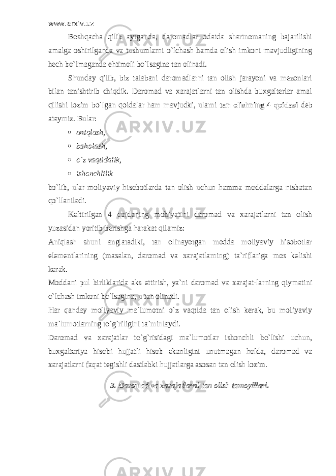 www.arxiv.uz Boshqacha qilib aytganda, daromadlar odatda shartnomaning bajarilishi amalga oshirilganda va tushumlarni o`lchash hamda olish imkoni mavjudligining hech bo`lmaganda ehtimoli bo`lsagina tan olinadi. Shunday qilib, biz talabani daromadlarni tan olish jarayoni va mezonlari bilan tanishtirib chiqdik. Daromad va xarajatlarni tan olishda buxgalterlar amal qilishi lozim bo`lgan qoidalar ham mavjudki, ularni tan olishning 4 qoidasi deb ataymiz. Bular:  aniqlash,  baholash,  o`z vaqtidalik,  ishonchlilik bo`lib, ular moliyaviy hisobotlarda tan olish uchun hamma moddalarga nisbatan qo`llaniladi. Keltirilgan 4 qoidaning mohiyatini daromad va xarajatlarni tan olish yuzasidan yoritib berishga harakat qilamiz: Aniqlash shuni anglatadiki, tan olinayotgan modda moliyaviy hisobotlar elementlarining (masalan, daromad va xarajatlarning) ta`riflariga mos kelishi kerak. Moddani pul birliklarida aks ettirish, ya`ni daromad va xarajat-larning qiymatini o`lchash imkoni bo`lsagina, u tan olinadi. Har qanday moliyaviy ma`lumotni o`z vaqtida tan olish kerak, bu moliyaviy ma`lumotlarning to`g`riligini ta`minlaydi. Daromad va xarajatlar to`g`risidagi ma`lumotlar ishonchli bo`lishi uchun, buxgalteriya hisobi hujjatli hisob ekanligini unutmagan holda, daromad va xarajatlarni faqat tegishli dastlabki hujjatlarga asosan tan olish lozim. 3. Daromad va xarajatlarni tan olish tamoyillari. 