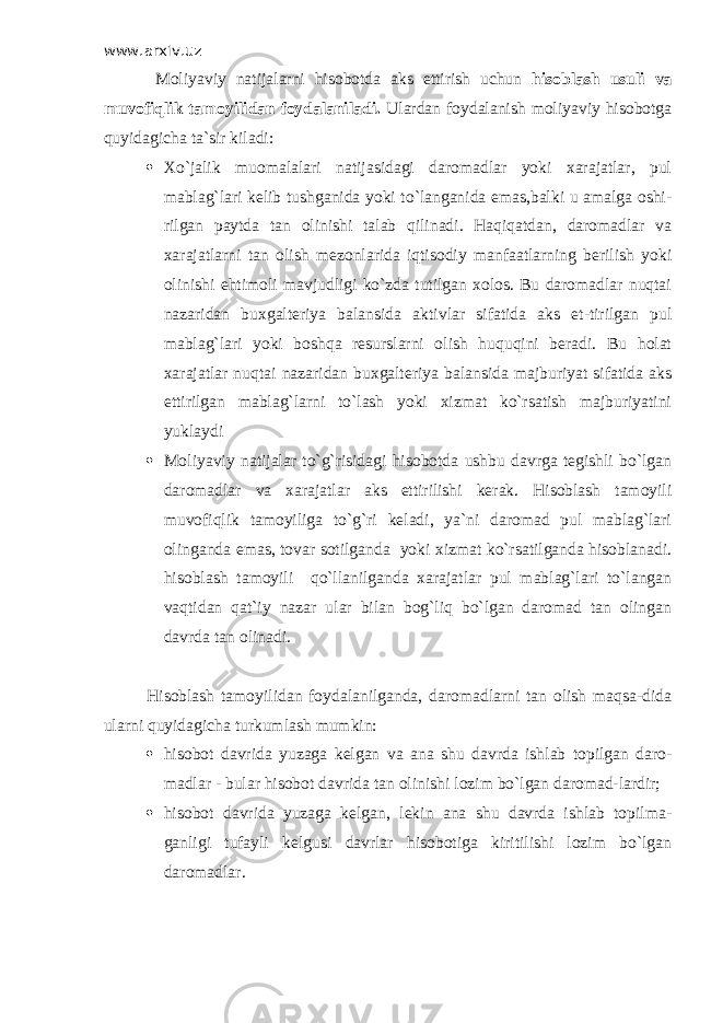 www.arxiv.uz Moliyaviy natijalarni hisobotda aks ettirish uchun hisoblash usuli va muvofiqlik tamoyilidan foydalaniladi. Ulardan foydalanish moliyaviy hisobotga quyidagicha ta`sir kiladi:  Хo`jalik muomalalari natijasidagi daromadlar yoki xarajatlar, pul mablag`lari kelib tushganida yoki to`langanida emas,balki u amalga oshi- rilgan paytda tan olinishi talab qilinadi. Haqiqatdan, daromadlar va xarajatlarni tan olish mezonlarida iqtisodiy manfaatlarning berilish yoki olinishi ehtimoli mavjudligi ko`zda tutilgan xolos. Bu daromadlar nuqtai nazaridan buxgalteriya balansida aktivlar sifatida aks et-tirilgan pul mablag`lari yoki boshqa resurslarni olish huquqini beradi. Bu holat xarajatlar nuqtai nazaridan buxgalteriya balansida majburiyat sifatida aks ettirilgan mablag`larni to`lash yoki xizmat ko`rsatish majburiyatini yuklaydi  Moliyaviy natijalar to`g`risidagi hisobotda ushbu davrga tegishli bo`lgan daromadlar va xarajatlar aks ettirilishi kerak. Hisoblash tamoyili muvofiqlik tamoyiliga to`g`ri keladi, ya`ni daromad pul mablag`lari olinganda emas, tovar sotilganda yoki xizmat ko`rsatilganda hisoblanadi. hisoblash tamoyili qo`llanilganda xarajatlar pul mablag`lari to`langan vaqtidan qat`iy nazar ular bilan bog`liq bo`lgan daromad tan olingan davrda tan olinadi. Hisoblash tamoyilidan foydalanilganda, daromadlarni tan olish maqsa-dida ularni quyidagicha turkumlash mumkin:  hisobot davrida yuzaga kelgan va ana shu davrda ishlab topilgan daro- madlar - bular hisobot davrida tan olinishi lozim bo`lgan daromad-lardir;  hisobot davrida yuzaga kelgan, lekin ana shu davrda ishlab topilma- ganligi tufayli kelgusi davrlar hisobotiga kiritilishi lozim bo`lgan daromadlar. 