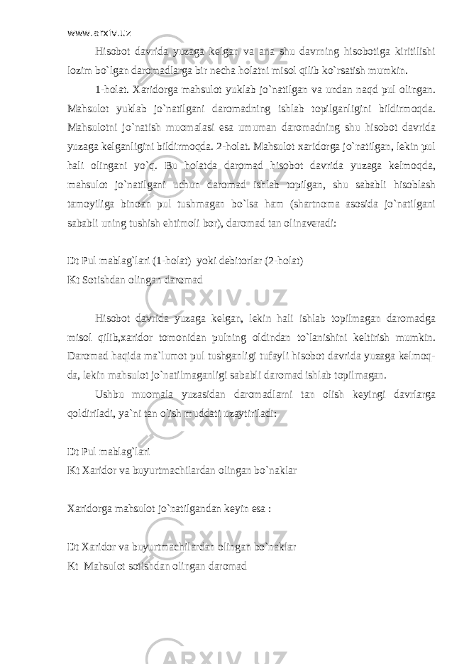 www.arxiv.uz Hisobot davrida yuzaga kelgan va ana shu davrning hisobotiga kiritilishi lozim bo`lgan daromadlarga bir necha holatni misol qilib ko`rsatish mumkin. 1-holat. Х aridorga mahsulot yuklab jo`natilgan va undan naqd pul olingan. Mahsulot yuklab jo`natilgani daromadning ishlab topilganligini bildirmoqda. Mahsulotni jo`natish muomalasi esa umuman daromadning shu hisobot davrida yuzaga kelganligini bildirmoqda. 2-holat. Mahsulot xaridorga jo`natilgan, lekin pul hali olingani yo`q. Bu holatda daromad hisobot davrida yuzaga kelmoqda, mahsulot jo`natilgani uchun daromad ishlab topilgan, shu sababli hisoblash tamoyiliga binoan pul tushmagan bo`lsa ham (shartnoma asosida jo`natilgani sababli uning tushish ehtimoli bor), daromad tan olinaveradi: Dt Pul mablag`lari (1-holat) yoki debitorlar (2-holat) Kt Sotishdan olingan daromad Hisobot davrida yuzaga kelgan, lekin hali ishlab topilmagan daromadga misol qilib,xaridor tomonidan pulning oldindan to`lanishini keltirish mumkin. Daromad haqida ma`lumot pul tushganligi tufayli hisobot davrida yuzaga kelmoq- da, lekin mahsulot jo`natilmaganligi sababli daromad ishlab topilmagan. Ushbu muomala yuzasidan daromadlarni tan olish keyingi davrlarga qoldiriladi, ya`ni tan olish muddati uzaytiriladi: Dt Pul mablag`lari Kt Х aridor va buyurtmachilardan olingan bo`naklar Х aridorga mahsulot jo`natilgandan keyin esa : Dt Х aridor va buyurtmachilardan olingan bo`naklar Kt Mahsulot sotishdan olingan daromad 