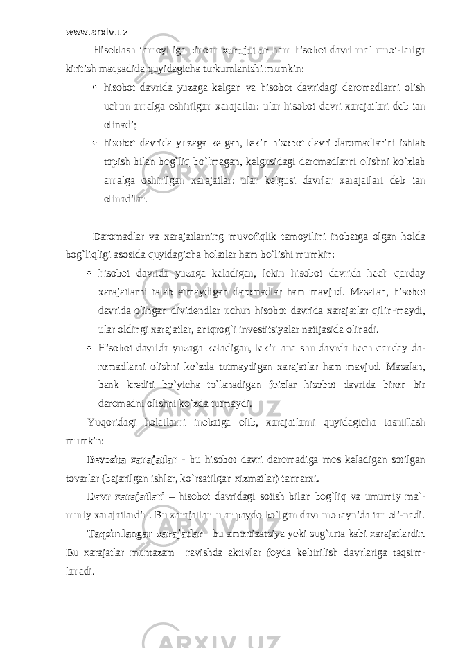 www.arxiv.uz Hisoblash tamoyiliga binoan xarajatlar ham hisobot davri ma`lumot-lariga kiritish maqsadida quyidagicha turkumlanishi mumkin:  hisobot davrida yuzaga kelgan va hisobot davridagi daromadlarni olish uchun amalga oshirilgan xarajatlar: ular hisobot davri xarajatlari deb tan olinadi;  hisobot davrida yuzaga kelgan, lekin hisobot davri daromadlarini ishlab topish bilan bog`liq bo`lmagan, kelgusidagi daromadlarni olishni ko`zlab amalga oshirilgan xarajatlar: ular kelgusi davrlar xarajatlari deb tan olinadilar. Daromadlar va xarajatlarning muvofiqlik tamoyilini inobatga olgan holda bog`liqligi asosida quyidagicha holatlar ham bo`lishi mumkin:  hisobot davrida yuzaga keladigan, lekin hisobot davrida hech qanday xarajatlarni talab etmaydigan daromadlar ham mavjud. Masalan, hisobot davrida olingan dividendlar uchun hisobot davrida xarajatlar qilin-maydi, ular oldingi xarajatlar, aniqrog`i investitsiyalar natijasida olinadi.  Hisobot davrida yuzaga keladigan, lekin ana shu davrda hech qanday da- romadlarni olishni ko`zda tutmaydigan xarajatlar ham mavjud. Masalan, bank krediti bo`yicha to`lanadigan foizlar hisobot davrida biron bir daromadni olishni ko`zda tutmaydi. Yuqoridagi holatlarni inobatga olib, xarajatlarni quyidagicha tasniflash mumkin: Bevosita xarajatlar - bu hisobot davri daromadiga mos keladigan sotilgan tovarlar (bajarilgan ishlar, ko`rsatilgan xizmatlar) tannarxi. Davr xarajatlari – hisobot davridagi sotish bilan bog`liq va umumiy ma`- muriy xarajatlardir . Bu xarajatlar ular paydo bo`lgan davr mobaynida tan oli-nadi. Т aqsimlangan xarajatlar - bu amortizatsiya yoki sug`urta kabi xarajatlardir. Bu xarajatlar muntazam ravishda aktivlar foyda keltirilish davrlariga taqsim- lanadi. 