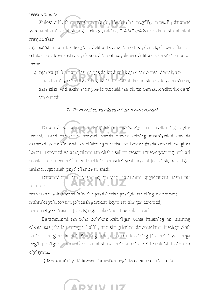 www.arxiv.uz Х ulosa qilib shuni aytish mumkinki, hisoblash tamoyiliga muvofiq daromad va xarajatlarni tan olishning quyidagi, odatda, “oltin” qoida deb atalmish qoidalari mavjud ekan: agar sotish muomalasi bo`yicha debitorlik qarzi tan olinsa, demak, daro-madlar tan olinishi kerak va aksincha, daromad tan olinsa, demak debitorlik qarzini tan olish lozim; b) agar xo`jalik muomalasi natijasida kreditorlik qarzi tan olinsa, demak, xa- rajatlarni yoki aktivlarning kelib tushishini tan olish kerak va aksincha, xarajatlar yoki aktivlarning kelib tushishi tan olinsa demak, kreditorlik qarzi tan olinadi. 2. Daromad va xarajatlarni tan olish usullari. Daromad va xarajatlar to`g`risidagi moliyaviy ma`lumotlarning tayin- lanishi, ularni tan olish jarayoni hamda tamoyillarining xususiyatlari amalda daromad va xarajatlarni tan olishning turlicha usullaridan foydalanishni bel-gilab beradi. Daromad va xarajatlarni tan olish usullari asosan iqtiso-diyotning turli xil sohalari xususiyatlaridan kelib chiqib mahsulot yoki tovarni jo`natish, bajarilgan ishlarni topshirish payti bilan belgilanadi. Daromadlarni tan olishning turlicha holatlarini quyidagicha tasniflash mumkin: mahsulotni yoki tovarni jo`natish payti (sotish payti)da tan olingan daromad; mahsulot yoki tovarni jo`natish paytidan keyin tan olingan daromad; mahsulot yoki tovarni jo`natgunga qadar tan olingan daromad. Daromadlarni tan olish bo`yicha keltirilgan uchta holatning har birining o`ziga xos jihatlari mavjud bo`lib, ana shu jihatlari daromadlarni hisobga olish tartibini belgilab beradi. Shuning uchun har bir holatning jihatlarini va ularga bog`liq bo`lgan daromadlarni tan olish usullarini alohida ko`rib chiqish lozim deb o`ylaymiz. 1) Mahsulotni yoki tovarni jo`natish paytida daromadni tan olish. 