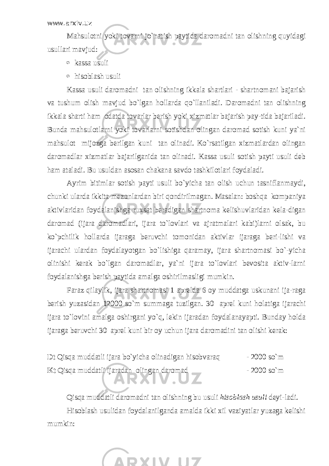 www.arxiv.uz Mahsulotni yoki tovarni jo`natish paytida daromadni tan olishning quyidagi usullari mavjud:  kassa usuli  hisoblash usuli Kassa usuli daromadni tan olishning ikkala shartlari - shartnomani bajarish va tushum olish mavjud bo`lgan hollarda qo`llaniladi. Daromadni tan olishning ikkala sharti ham odatda tovarlar berish yoki xizmatlar bajarish pay-tida bajariladi. Bunda mahsulotlarni yoki tovarlarni sotishdan olingan daromad sotish kuni ya`ni mahsulot mijozga berilgan kuni tan olinadi. Ko`rsatilgan xizmatlardan olingan daromadlar xizmatlar bajarilganida tan olinadi. Kassa usuli sotish payti usuli deb ham ataladi. Bu usuldan asosan chakana savdo tashkilotlari foydaladi. Ayrim bitimlar sotish payti usuli bo`yicha tan olish uchun tasniflanmaydi, chunki ularda ikkita mezonlardan biri qondirilmagan. Masalan: boshqa kompaniya aktivlaridan foydalanishga ruxsat beradigan shartnoma kelishuvlaridan kela-digan daromad (ijara daromadlari, ijara to`lovlari va ajratmalari kabi)larni olsak, bu ko`pchilik hollarda ijaraga beruvchi tomonidan aktivlar ijaraga beri-lishi va ijarachi ulardan foydalayotgan bo`lishiga qaramay, ijara shartnomasi bo`-yicha olinishi kerak bo`lgan daromadlar, ya`ni ijara to`lovlari bevosita aktiv-larni foydalanishga berish paytida amalga oshirilmasligi mumkin. Faraz qilaylik, ijara shartnomasi 1 aprelda 6 oy muddatga uskunani ija-raga berish yuzasidan 12000 so`m summaga tuzilgan. 30 aprel kuni holatiga ijarachi ijara to`lovini amalga oshirgani yo`q, lekin ijaradan foydalanayapti. Bunday holda ijaraga beruvchi 30 aprel kuni bir oy uchun ijara daromadini tan olishi kerak: Dt Qisqa muddatli ijara bo`yicha olinadigan hisobvaraq - 2000 so`m Kt Qisqa muddatli ijaradan olingan daromad - 2000 so`m Qisqa muddatli daromadni tan olishning bu usuli hisoblash usuli deyi-ladi. Hisoblash usulidan foydalanilganda amalda ikki xil vaziyatlar yuzaga kelishi mumkin: 