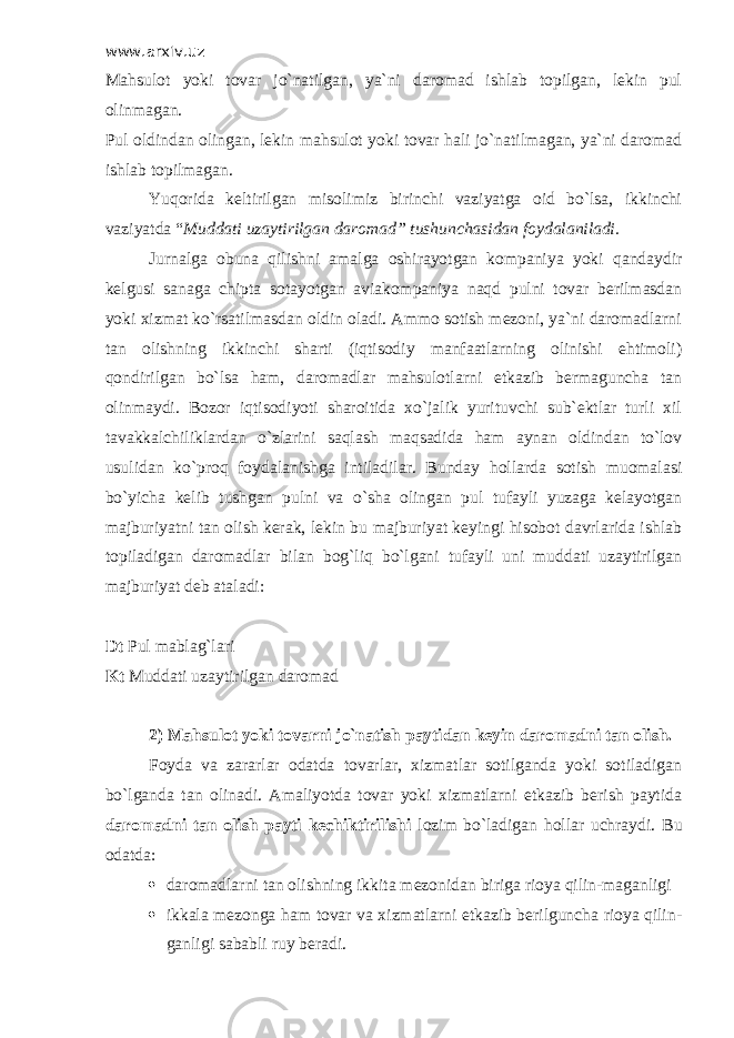 www.arxiv.uz Mahsulot yoki tovar jo`natilgan, ya`ni daromad ishlab topilgan, lekin pul olinmagan. Pul oldindan olingan, lekin mahsulot yoki tovar hali jo`natilmagan, ya`ni daromad ishlab topilmagan. Yuqorida keltirilgan misolimiz birinchi vaziyatga oid bo`lsa, ikkinchi vaziyatda “ Muddati uzaytirilgan daromad” tushunchasidan foydalaniladi. Jurnalga obuna qilishni amalga oshirayotgan kompaniya yoki qandaydir kelgusi sanaga chipta sotayotgan aviakompaniya naqd pulni tovar berilmasdan yoki xizmat ko`rsatilmasdan oldin oladi. Ammo sotish mezoni, ya`ni daromadlarni tan olishning ikkinchi sharti (iqtisodiy manfaatlarning olinishi ehtimoli) qondirilgan bo`lsa ham, daromadlar mahsulotlarni etkazib bermaguncha tan olinmaydi. Bozor iqtisodiyoti sharoitida xo`jalik yurituvchi sub`ektlar turli xil tavakkalchiliklardan o`zlarini saqlash maqsadida ham aynan oldindan to`lov usulidan ko`proq foydalanishga intiladilar. Bunday hollarda sotish muomalasi bo`yicha kelib tushgan pulni va o`sha olingan pul tufayli yuzaga kelayotgan majburiyatni tan olish kerak, lekin bu majburiyat keyingi hisobot davrlarida ishlab topiladigan daromadlar bilan bog`liq bo`lgani tufayli uni muddati uzaytirilgan majburiyat deb ataladi: Dt Pul mablag`lari Kt Muddati uzaytirilgan daromad 2) Mahsulot yoki tovarni jo`natish paytidan keyin daromadni tan olish. Foyda va zararlar odatda tovarlar, xizmatlar sotilganda yoki sotiladigan bo`lganda tan olinadi. Amaliyotda tovar yoki xizmatlarni etkazib berish paytida daromadni tan olish payti kechiktirilishi lozim bo`ladigan hollar uchraydi. Bu odatda:  daromadlarni tan olishning ikkita mezonidan biriga rioya qilin-maganligi  ikkala mezonga ham tovar va xizmatlarni etkazib berilguncha rioya qilin- ganligi sababli ruy beradi. 