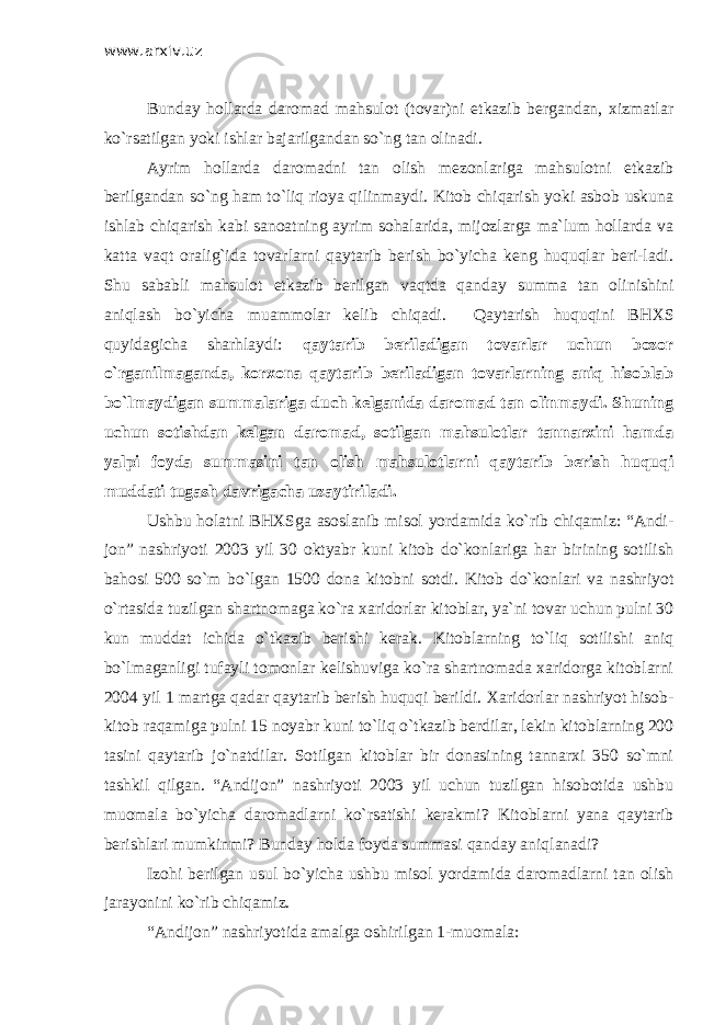 www.arxiv.uz Bunday hollarda daromad mahsulot (tovar)ni etkazib bergandan, xizmatlar ko`rsatilgan yoki ishlar bajarilgandan so`ng tan olinadi. Ayrim hollarda daromadni tan olish mezonlariga mahsulotni etkazib berilgandan so`ng ham to`liq rioya qilinmaydi. Kitob chiqarish yoki asbob uskuna ishlab chiqarish kabi sanoatning ayrim sohalarida, mijozlarga ma`lum hollarda va katta vaqt oralig`ida tovarlarni qaytarib berish bo`yicha keng huquqlar beri-ladi. Shu sababli mahsulot etkazib berilgan vaqtda qanday summa tan olinishini aniqlash bo`yicha muammolar kelib chiqadi. Qaytarish huquqini BH Х S quyidagicha sharhlaydi: qaytarib beriladigan tovarlar uchun bozor o`rganilmaganda, korxona qaytarib beriladigan tovarlarning aniq hisoblab bo`lmaydigan summalariga duch kelganida daromad tan olinmaydi. Shuning uchun sotishdan kelgan daromad, sotilgan mahsulotlar tannarxini hamda yalpi foyda summasini tan olish mahsulotlarni qaytarib berish huquqi muddati tugash davrigacha uzaytiriladi. Ushbu holatni BH Х Sga asoslanib misol yordamida ko`rib chiqamiz: “Andi- jon” nashriyoti 2003 yil 30 oktyabr kuni kitob do`konlariga har birining sotilish bahosi 500 so`m bo`lgan 1500 dona kitobni sotdi. Kitob do`konlari va nashriyot o`rtasida tuzilgan shartnomaga ko`ra xaridorlar kitoblar, ya`ni tovar uchun pulni 30 kun muddat ichida o`tkazib berishi kerak. Kitoblarning to`liq sotilishi aniq bo`lmaganligi tufayli tomonlar kelishuviga ko`ra shartnomada xaridorga kitoblarni 2004 yil 1 martga qadar qaytarib berish huquqi berildi. Хaridorlar nashriyot hisob- kitob raqamiga pulni 15 noyabr kuni to`liq o`tkazib berdilar, lekin kitoblarning 200 tasini qaytarib jo`natdilar. Sotilgan kitoblar bir donasining tannarxi 350 so`mni tashkil qilgan. “Andijon” nashriyoti 2003 yil uchun tuzilgan hisobotida ushbu muomala bo`yicha daromadlarni ko`rsatishi kerakmi? Kitoblarni yana qaytarib berishlari mumkinmi? Bunday holda foyda summasi qanday aniqlanadi? Izohi berilgan usul bo`yicha ushbu misol yordamida daromadlarni tan olish jarayonini ko`rib chiqamiz. “Andijon” nashriyotida amalga oshirilgan 1-muomala: 