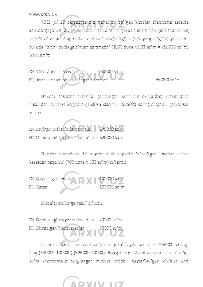 www.arxiv.uz 2003 yil 30 oktyabrda o`z mahsuloti bo`lgan kitoblar shartnoma asosida xari-dorga jo`natildi. Daromadlarni tan olishning ikkala sharti ham (shartnomaning bajarilishi va pulning olinishi ehtimoli mavjudligi) bajarilayotganligi tufayli ushbu holatda “oltin” qoidaga binoan daromadni (1500 dona x 500 so`m = 750000 so`m) tan olamiz: Dt Olinadigan hisobvaraqlar -750000 so`m Kt Mahsulot sotishdan olingan daromad - 750000 so`m Bundan tashqari mahsulot jo`natilgan kuni uni ombordagi mahsulotlar hisobidan tannarxi bo`yicha (1500x350so`m = 525000 so`m) chiqarib yuborishi kerak: Dt Sotilgan mahsulotlar tannarxi - 525000 so`m Kt Ombordagi tayyor mahsulotlar - 525000 so`m Х aridor tomonidan 15 noyabr kuni qaytarib jo`natilgan tovarlar uchun kassadan naqd pul (200 dona x 500 so`m) to`landi: Dt Q aytarilgan tovarlar - 100000 so`m Kt Kassa - 100000 so`m Kitoblar omborga qabul qilindi: Dt O mbordagi tayyor mahsulotlar - 70000 so`m Kt Olinadigan hisobvaraqlar - 70000 so`m Ushbu misolda mahsulot sotishdan yalpi foyda summasi 195000 so`mga teng (750000-100000)-(525000-70000). Buxgalteriya hisobi xalqaro standartlariga ko`ra shartnomada belgilangan muddat ichida qaytariladigan kitoblar soni 